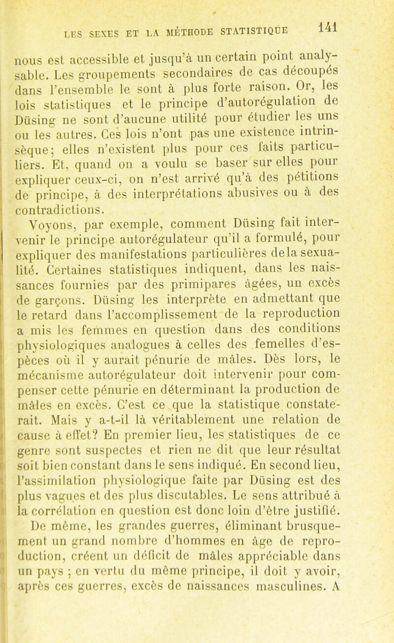 nous est accessible et jusqu’à un certain point analy- sable. Les groupements secondaires de cas découpés dans l’ensemble le sont à plus forte raison. Or, les lois statisLiques et le principe d’autorégulation de Düsing ne sont d’aucune utilité pour étudier les uns ou les autres. Ces lois n’ont pas une existence intrin- sèque; elles n’existent plus pour ces faits particu- liers. Et, quand on a voulu se baser sur elles pour expliquer ceux-ci, on n’est arrivé qu’à des pétitions de principe, à des interprétations abusives ou à des contradictions. Voyons, par exemple, comment Düsing fait inter- venir le principe autorégulateur qu’il a formulé, pour expliquer des manifestations particulières delà sexua- lité. Certaines statistiques indiquent, dans les nais- sances fournies par des primipares âgées, un excès de garçons. Düsing les interprète en admettant que le retard dans l’accomplissement de la reproduction a mis les femmes en question dans des conditions physiologiques analogues à celles des femelles d’es- pèces où il y aurait pénurie de mâles. Dès lors, le mécanisme autorégulateur doit intervenir pour com- penser cette pénurie en déterminant la production de mâles en excès. C’est ce que la statistique constate- rait. Mais y a-t-il là véritablement une relation de cause à effet? En premier lieu, les statistiques de ce genre sont suspectes et rien ne dit que leur résultat soit bien constant dans le sens indiqué. En second lieu, l’assimilation physiologique faite par Düsing est des plus vagues et des plus discutables. Le sens attribué à la corrélation en question est donc loin d’être justifié. De même, les grandes guerres, éliminant brusque- ment un grand nombre d’hommes en âge de repro- duction, créent un déficit de mâles appréciable dans un pays ; en vertu du même principe, il doit y avoir, après ces guerres, excès de naissances masculines. A