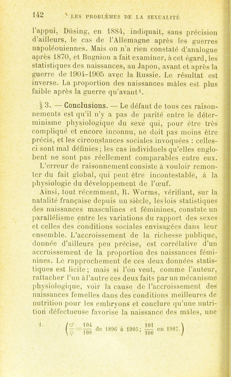 l’appui, Diising, en 1SS4, indiquait, sans précision d’ailleurs, le cas de l’Allemagne après les guerres napoléoniennes. Mais on n’a rien constaté d’analogue après 1870, et Bugnion a fait examiner, à cet égard, les statistiques des naissances, au Japon, avant et après la guerre de 1904-1905 avçc la Russie. Le résultat est inverse. La proportion des naissances mâles est plus faible après la guerre qu’avant1. § 3. — Conclusions. — Le défaut de tous ces raison- nements est qu’il n’y a pas de parité entre le déter- minisme physiologique du sexe qui, pour être très compliqué et encore inconnu, ne doit pas moins être précis, et les circonstances sociales invoquées : celles- ci sont mal définies; les cas individuels qu’elles englo- bent ne sont pas réellement comparables entre eux. L’erreur de raisonnement consiste à vouloir remon- ter du fait global, qui peut être incontestable, à la physiologie du développement de l’œuf. Ainsi, tout récemment, R. Worms, vérifiant, sur la natalité française depuis un siècle, les lois statistiques des naissances masculines et féminines, constate un parallélisme entre les variations du rapport des sexes et celles des conditions sociales envisagées dans leur ensemble. L’accroissement de la richesse publique, donnée d’ailleurs peu précise, est corrélative d’un accroissement de la proportion des naissances fémi- nines. Le rapprochement de ces deux données statis- tiques est licite; mais si l’on veut, comme l’auteur, rattacher l’un àl’autre ces deux faits parun mécanisme physiologique, voir la cause de l’accroissement des naissances femelles dans des conditions meilleures de nutrition pour les embryons et. conclure qu’une nutri- : tiori défectueuse favorise la naissance des mâles, une (ç=ÏOT dc 1886 1 1905; ÎTo cn m‘ ) 1. -.nr,