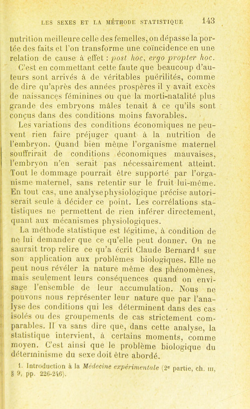 nutrition meilleure celle des femelles, on dépasse la por- tée des faits et l’on transforme une coïncidence en une relation de cause à effet : post hoc, ergo propter hoc. C’est en commettant cette faute que beaucoup d’au- teurs sont arrivés à de véritables puérilités, comme de dire qu’après des années prospères il y avait excès de naissances féminines ou que la morti-natalité plus grande des embryons mâles tenait à ce qu’ils sont conçus dans des conditions moins favorables. Les variations des conditions économiques ne peu- vent rien faire préjuger quant à la nutrition de l’embryon. Quand bien même l’organisme maternel souffrirait de conditions économiques mauvaises, l’embryon n’en serait pas nécessairement atteint. Tout le dommage pourrait être supporté par l’orga- nisme maternel, sans retentir sur le fruit lui-même. En tout cas, une analysephysiologique précise autori- serait seule à décider ce point. Les corrélations sta- tistiques ne permettent de rien inférer directement, quant aux mécanismes physiologiques. La méthode statistique est légitime, à condition de ne lui demander que ce qu’elle peut donner. On ne saurait trop relire ce qu’a écrit Claude Bernard1 sur son application aux problèmes biologiques. Elle no peut nous révéler la nature même des phénomènes, mais seulement leurs conséquences quand on envi- sage l’ensemble de leur accumulation. Nous ne pouvons nous représenter leur nature que par l’ana- lyse des conditions qui les déterminent dans des cas isolés ou des groupements de cas strictement com- parables. Il va sans dire que, dans cette analyse, la statistique intervient, à certains moments, comme moyen. C’est ainsi que le problème biologique du déterminisme du sexe doit être abordé. L Introduction à la Médecine expérimentale (2e partie ch m § 9, pp. 226-246). ’