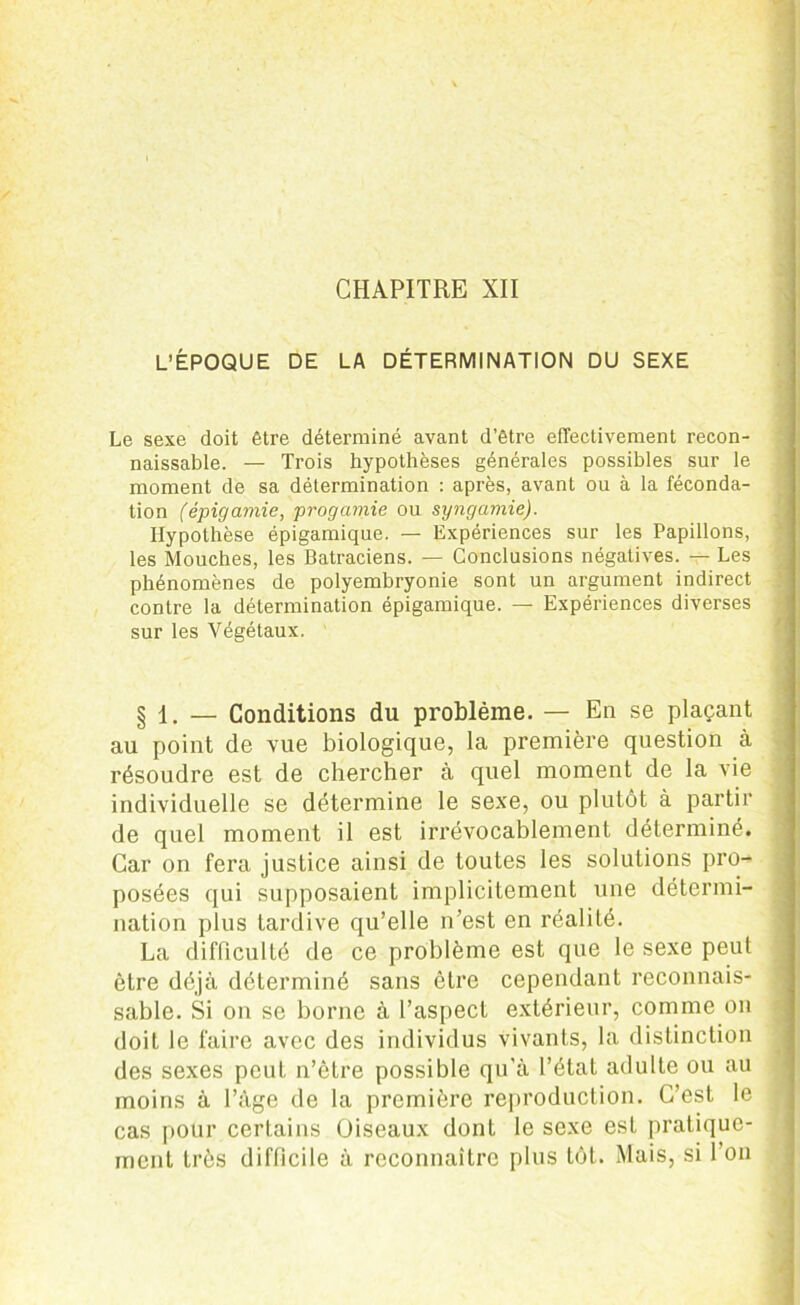 CHAPITRE XII L’ÉPOQUE DE LA DÉTERMINATION DU SEXE Le sexe doit être déterminé avant d’être effectivement recon- naissable. — Trois hypothèses générales possibles sur le moment de sa détermination : après, avant ou à la féconda- tion (épigamie, progcimie ou syngamie). Hypothèse épigamique. — Expériences sur les Papillons, les Mouches, les Batraciens. — Conclusions négatives. — Les phénomènes de polyembryonie sont un argument indirect contre la détermination épigamique. — Expériences diverses sur les Végétaux. § 1. — Conditions du problème. — En se plaçant au point de vue biologique, la première question à résoudre est de chercher à quel moment de la vie individuelle se détermine le sexe, ou plutôt à partir de quel moment il est irrévocablement déterminé. Car on fera justice ainsi de toutes les solutions pro- posées qui supposaient implicitement une détermi- nation plus tardive qu’elle n’est en réalité. La difficulté de ce problème est que le sexe peut être déjà déterminé sans être cependant reconnais- sable. Si on se borne à l’aspect extérieur, comme on doit le faire avec des individus vivants, la distinction des sexes peut n’être possible qu’à l’état adulte ou au moins à l’àge de la première reproduction. C’est le cas pour certains Oiseaux dont le sexe est pratique- ment très difficile à reconnaître plus tôt. Mais, si l’on