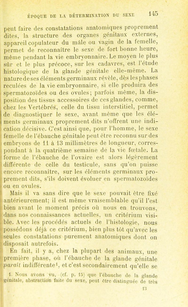 peut faire des constatations anatomiques proprement dites, la structure des organes génitaux externes, appareil copulateur du mâle ou vagin de la femelle, permet de reconnaître le sexe de fort bonne heure, même pendant la vie embryonnaire. Le moyen le plus sûr et le plus précoce, sur les cadavres, est l’étude histologique de la glande génitale elle-même. La nature de ses éléments germinaux révèle, dès les phases reculées de la vie embryonnaire, si elle produira des i spermatozoïdes ou des ovules; parfois même, la dis- position des tissus accessoires de ces glandes, comme, chez les Vertébrés, celle du tissu interstitiel, permet de diagnostiquer le sexe, avant même que les élé- ments germinaux proprement dits n’offrent une indi- cation décisive. C’est ainsi que, pour l’homme, le sexe femelle de l’ébauche génitale peut être reconnu sur des embryons de 11 à 13 millimètres de longueur, corres- pondant à la quatrième semaine de la vie fœtale. La forme de l’ébauche de l’ovaire est alors légèrement différente de celle du testicule, sans qu’on puisse encore reconnaître, sur les éléments germinaux pro- prement dits, s’ils doivent évoluer en spermatozoïdes i ou en ovules. Mais il va sans dire que le sexe pouvait être fixé ■ antérieurement; il est même vraisemblable qu’il l’est j bien avant le moment précis où nous en trouvons, dans nos connaissances actuelles, un critérium visi- . ble. Avec les procédés actuels de l’histologie, nous -possédons déjà ce critérium, bien plus tôt qu’avec les ii seules constatations purement anatomiques dont on ! disposait autrefois. En fait, il y a, chez la plupart des animaux, une ' première phase, où l’ébauche de la glande génitale '■parait indifférente1, et c’est secondairement qu’elle se 1. Nous avons vu, (cf. p. 15) que l'ébaudie de la glande génitale, abstraction faite du sexe, peut être distinguée de très