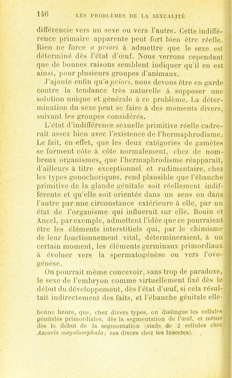 différencie vers un sexe ou vers l’autre. Cette indiffé- rence primaire apparente peut fort bien être réelle. • Rien ne force a priori à admettre que le sexe est  déterminé dès l’état d’œuf. Nous verrons cependant que de bonnes raisons semblent indiquer qu’il en est ainsi, pour plusieurs groupes d'animaux. J’ajoute enfin qu’a priori, nous devons être en garde . contre la tendance très naturelle à supposer une j solution unique et générale à ce problème. La déter- mination du sexe peut se faire à des moments divers, suivant les groupes considérés. L’état d’indifférence sexuelle primitive réelle cadre- rait assez bien avec l’existence de l’hermaphrodisme. Le fait, en effet, que les deux catégories de gamètes î se forment côte à côte normalement, chez de nom- breux organismes^ que l’hermaphrodisme réapparaît, d’ailleurs à titre exceptionnel et rudimentaire, chez les types gonochoriques, rend plausible que l’ébauche primitive de 1a, glande génitale soit réellement indif-. férente et qu’elle soit orientée dans un sens ou dans à l’autre par une circonstance extérieure à elle, par un état de l’organisme qui influerait sur elle. Bouin et Ancel, par exemple, admettent l’idée que ce pourraient être les éléments interstitiels qui, par le chimisme de leur fonctionnement vital, détermineraient, à un certain moment, les éléments germinaux primordiaux à évoluer vers la spermatogénèse ou vers l’ovo- génèse. début du développement, dès l’état d’œuf, si cela résul- tait indirectement des faits, et l’ébauche génitale elle- ■ bonne heure, que, chez divers types, on distingue les cellules ■ génitales primordiales, dès la segmentation de l’œuf, et môme dès le début de la segmentation (stade de 2 cellules chez .; Ascaris megalocephala ; cas divers chez les Insectes). — —