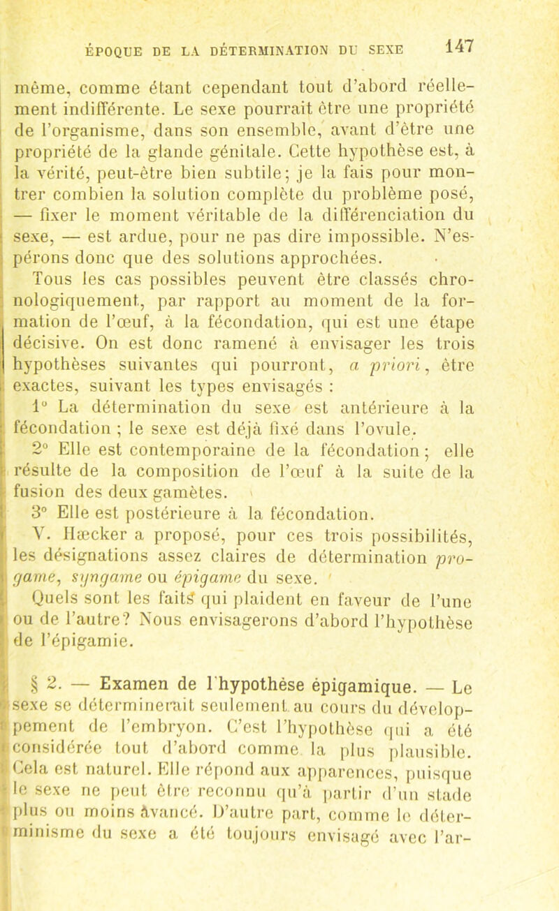 même, comme étant cependant tout d’abord réelle- ment indifférente. Le sexe pourrait être une propriété de l’organisme, dans son ensemble, avant d’être une propriété de la glande génitale. Cette hypothèse est, à la vérité, peut-être bien subtile; je la fais pour mon- trer combien la solution complète du problème posé, — fixer le moment véritable de la différenciation du sexe, — est ardue, pour ne pas dire impossible. N’es- ; pérons donc que des solutions approchées. Tous les cas possibles peuvent être classés chro- nologiquement, par rapport au moment de la for- mation de l’œuf, à la fécondation, qui est une étape décisive. On est donc ramené à envisager les trois hypothèses suivantes qui pourront, a priori, être i: exactes, suivant les types envisagés : 1° La détermination du sexe est antérieure à la fécondation ; le sexe est déjà fixé dans l’ovule. 2° Elle est contemporaine de la fécondation ; elle résulte de la composition de l’œuf à la suite de la fusion des deux gamètes. 3° Elle est postérieure à la fécondation. Y. Hæcker a proposé, pour ces trois possibilités, les désignations assez claires de détermination pro- rjame, s\jngame ou épigame du sexe. ' Quels sont les fait£ qui plaident en faveur de l’une » ou de l’autre? Nous envisagerons d’abord l’hypothèse I; de l’épigamie. § 2. — Examen de 1 hypothèse épiqamique. — Le B sexe se déterminerait seulement au cours du dévelop- f pement de l’embryon. C’est l’hypothèse qui a été i considérée tout d’abord comme la plus plausible. ; Cela est naturel. Elle répond aux apparences, puisque 1 le sexe ne peut être reconnu qu’à partir d’un stade plus ou moins Avancé. D’autre part, comme le déter- minisme du sexe a été toujours envisagé avec l’ar-