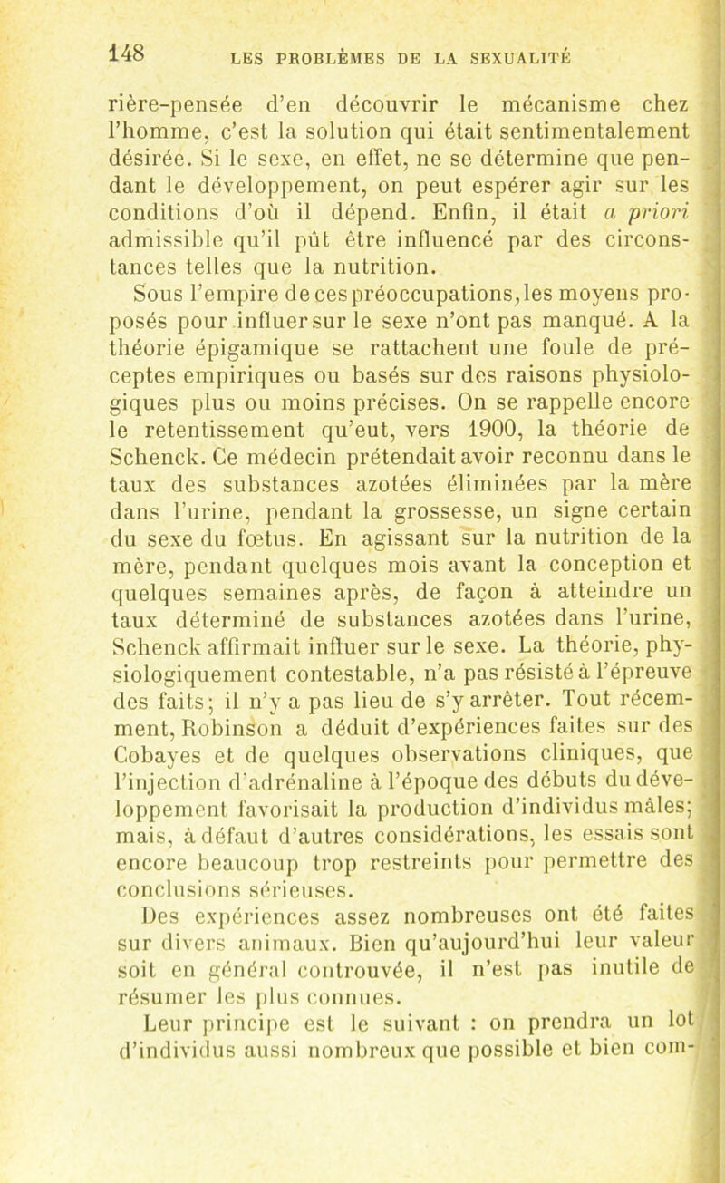rière-pensée d’en découvrir le mécanisme chez l’homme, c’est la solution qui était sentimentalement désirée. Si le sexe, en effet, ne se détermine que pen- dant le développement, on peut espérer agir sur les conditions d’où il dépend. Enfin, il était a priori admissible qu’il pût être influencé par des circons- tances telles que la nutrition. Sous l’empire decespréoccupations,les moyens pro- posés pour influersurle sexe n’ont pas manqué. A la théorie épigamique se rattachent une foule de pré- ceptes empiriques ou basés sur des raisons physiolo- giques plus ou moins précises. On se rappelle encore le retentissement qu’eut, vers 1900, la théorie de Schenck. Ce médecin prétendait avoir reconnu dans le taux des substances azotées éliminées par la mère dans l’urine, pendant la grossesse, un signe certain du sexe du fœtus. En agissant sur la nutrition de la mère, pendant quelques mois avant la conception et quelques semaines après, de façon à atteindre un taux déterminé de substances azotées dans l’urine, Schenck affirmait influer sur le sexe. La théorie, phy- siologiquement contestable, n’a pas résisté à l’épreuve des faits; il n’y a pas lieu de s’y arrêter. Tout récem- ment, Robinson a déduit d’expériences faites sur des Cobayes et de quelques observations cliniques, que l’injection d’adrénaline à l’époque des débuts du déve- loppement favorisait la production d’individus mâles; mais, à défaut d’autres considérations, les essais sont encore beaucoup trop restreints pour permettre des conclusions sérieuses. Des expériences assez nombreuses ont été faites sur divers animaux. Bien qu’aujourd’hui leur valeur soit en général controuvée, il n’est pas inutile de résumer les plus connues. Leur principe est le suivant : on prendra un lot d’individus aussi nombreux que possible et bien coin-