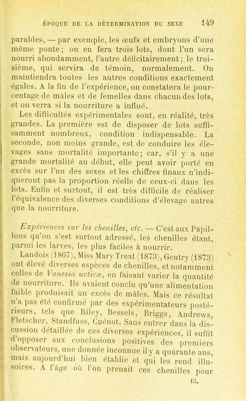 parables, — par exemple, les œufs et embryons d’une même ponte ; on en fera trois lots, dont l’un sera nourri abondamment, l'autre déficitairement ; le troi- sième, qui servira de témoin, normalement. On maintiendra toutes les autres conditions exactement égales. À la fin de l’expérience, on constatera le pour- centage de mâles et de femelles dans chacun des lots, et on verra si la nourriture a influé. Les difficultés expérimentales sont, en réalité, très grandes. La première est de disposer de lots suffi- samment nombreux, condition indispensable. La seconde, non moins grande, est de conduire les éle- vages sans mortalité importante; car, s’il y a une grande mortalité au début, elle peut avoir porté en excès sur l’un des sexes et les chiffres finaux n’indi- queront pas la proportion réelle de ceux-ci dans les lots. Enfin et surtout, il est très difficile de réaliser l’équivalence dès diverses conditions d’élevage autres que la nourriture. Expériences sur les chenilles, etc. — C’est aux Papil- lons qu’on s’est surtout adressé, les chenilles étant, parmi les larves, les plus faciles à nourrir. Landois (1867), Miss Mary Treat (1873), Gentry (1873) ont élevé diverses espèces de chenilles, et notamment celles de Vanessa urticæ, en faisant varier la quantité de nourriture. Ils avaient conclu qu’une alimentation faible produisait un excès de mâles. Mais ce résultat n’a pas été confirmé par des expérimentateurs posté- rieurs, tels que liiley, Bessels, Briggs, Andrews, Fletscher, Slandfuss, Cuénot. Sans entrer dans la dis- cussion détaillée de ces diverses expériences, il suffit d’opposer aux conclusions positives des premiers observateurs, une donnée inconnue il y a quarante ans, mais aujourd’hui bien établie et qui les rend illu- soires. A l’âge où l’on prenait ces chenilles pour 13.
