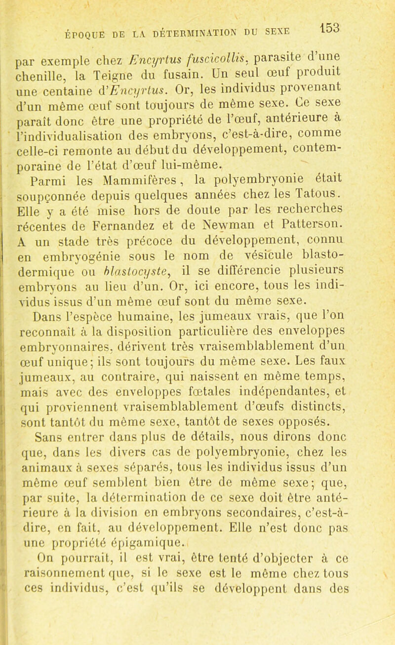 ÉPOQUE DE LA. DÉTERMINATION DU SEXE par exemple chez Encyvtus fuscicollis. parasite d une chenille, la Teigne du fusain. Un seul œuf produit une centaine d’Ëncyrtus. Or, les individus provenant d’un même œuf sont toujours de même sexe.. Ce sexe paraît donc être une propriété de l’œuf, antérieure à l’individualisation des embryons, c’est-à-dire, comme celle-ci remonte au début du développement, contem- poraine de l’état d’œuf lui-même. Parmi les Mammifères, la polyembryonie était soupçonnée depuis quelques années chez les Tatous. Elle y a été mise hors de doute par les recherches récentes de Fernandez et de Newman et Patterson. A un stade très précoce du développement, connu en embryogénie sous le nom de vésicule blasto- dermique ou blaslocyste, il se différencie plusieurs embryons au lieu d’un. Or, ici encore, tous les indi- vidus issus d’un même œuf sont du même sexe. Dans l’espèce humaine, les jumeaux vrais, que l’on reconnaît à la disposition particulière des enveloppes embryonnaires, dérivent très vraisemblablement d’un œuf unique; ils sont toujours du même sexe. Les faux jumeaux, au contraire, qui naissent en même temps, mais avec des enveloppes fœtales indépendantes, et qui proviennent vraisemblablement d’œufs distincts, sont tantôt du même sexe, tantôt de sexes opposés. Sans entrer dans plus de détails, nous dirons donc que, dans les divers cas de polyembryonie, chez les animaux à sexes séparés, tous les individus issus d’un même œuf semblent bien être de même sexe; que, par suite, la détermination de ce sexe doit être anté- rieure à la division en embryons secondaires, c’est-à- dire, en fait, au développement. Elle n’est donc pas une propriété épigamique. On pourrait, il est vrai, être tenté d’objecter à ce raisonnement que, si le sexe est le même chez tous ces individus, c’est qu’ils se développent dans des