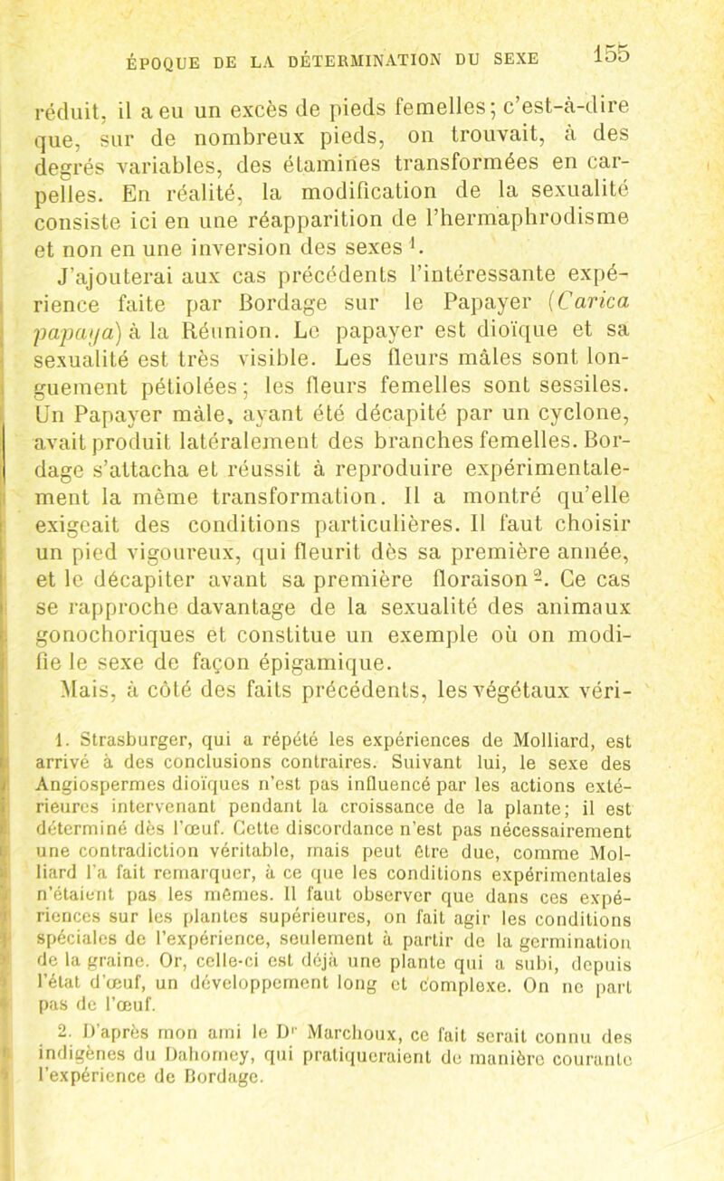 réduit, il a eu un excès de pieds femelles; c’est-à-dire que, sur de nombreux pieds, on trouvait, à des degrés variables, des étamines transformées en car- pelles. En réalité, la modification de la sexualité consiste ici en une réapparition de l’hermaphrodisme et non en une inversion des sexes i. J’ajouterai aux cas précédents l’intéressante expé- rience faite par Bordage sur le Papayer (Carica jjapaya) à la Réunion. Le papayer est dioïque et sa sexualité est très visible. Les fleurs mâles sont lon- guement pétiolées; les fleurs femelles sont sessiles. LJn Papayer mâle, ayant été décapité par un cyclone, avait produit latéralement des branches femelles. Bor- dage s’attacha et réussit à reproduire expérimentale- ment la même transformation. Il a montré qu’elle exigeait des conditions particulières. Il faut choisir un pied vigoureux, qui fleurit dès sa première année, et le décapiter avant sa première floraison 2. Ce cas se rapproche davantage de la sexualité des animaux gonochoriques et constitue un exemple où on modi- fie le sexe de façon épigamique. Mais, à côté des faits précédents, les végétaux véri- 1. Strasburger, qui a répété les expériences de Molliard, est arrivé à des conclusions contraires. Suivant lui, le sexe des Angiospermes dioïques n’est pas influencé par les actions exté- rieures intervenant pendant la croissance de la plante; il est déterminé dès l’œuf. Cette discordance n’est pas nécessairement une contradiction véritable, mais peut être due, comme Mol- liard l’a fait remarquer, à ce que les conditions expérimentales n’étaient pas les mêmes. Il faut observer que dans ces expé- riences sur les plantes supérieures, on fait agir les conditions spéciales de l’expérience, seulement à partir de la germination de la graine. Or, celle-ci est déjà une plante qui a subi, depuis l’état d'œuf, un développement long et complexe. On ne part pas de l’œuf. 2. D'après mon ami le D1' Marchoux, ce fait serait connu des indigènes du Dahomey, qui pratiqueraient de manière courante l’expérience de Bordage.