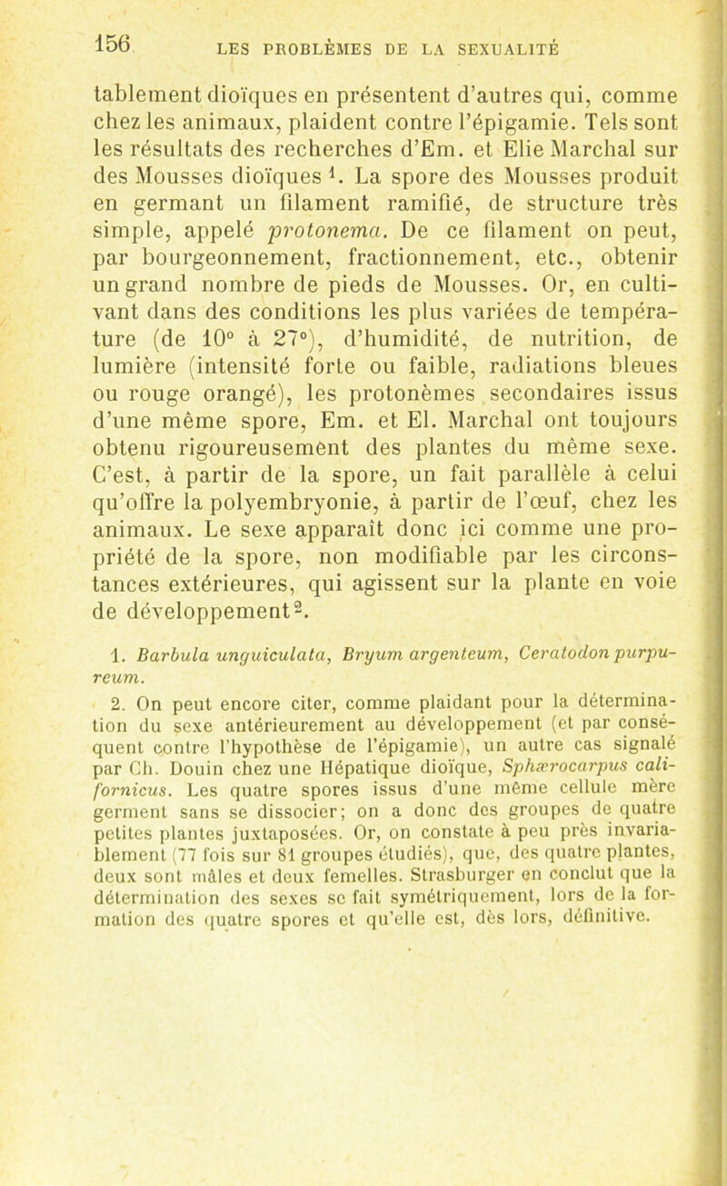 tablement dioïques en présentent d’autres qui, comme chez les animaux, plaident contre l’épigamie. Tels sont les résultats des recherches d’Em. et Élie Marchai sur des Mousses dioïques L La spore des Mousses produit en germant un filament ramifié, de structure très simple, appelé protonema. De ce filament on peut, par bourgeonnement, fractionnement, etc., obtenir un grand nombre de pieds de Mousses. Or, en culti- vant dans des conditions les plus variées de tempéra- ture (de 10° à 27°), d’humidité, de nutrition, de lumière (intensité forte ou faible, radiations bleues ou rouge orangé), les protonèmes secondaires issus d’une même spore, Em. et El. Marchai ont toujours obtenu rigoureusement des plantes du même sexe. C’est, à partir de la spore, un fait parallèle à celui qu’offre la polyembryonie, à partir de l’œuf, chez les animaux. Le sexe apparaît donc ici comme une pro- priété de la spore, non modifiable par les circons- tances extérieures, qui agissent sur la plante en voie de développement2. 1. Barbula unguiculata, Bryum argenteum, Ceratodon purpu- reum. 2. On peut encore citer, comme plaidant pour la détermina- tion du sexe antérieurement au développement (et par consé- quent contre l’hypothèse de l’épigamie), un autre cas signalé par Ch. Douin chez une Hépatique dioïque, Sphærocarpus cali- forniens. Les quatre spores issus d’une même cellule mère germent sans se dissocier; on a donc des groupes de quatre petites plantes juxtaposées. Or, on constate à peu près invaria- blement (77 fois sur 81 groupes étudiés), que, des quatre plantes, deux sont mâles et deux femelles. Strasburger en conclut que la détermination des sexes sc fait symétriquement, lors de la for- mation des quatre spores et qu’elle est, dès lors, définitive.