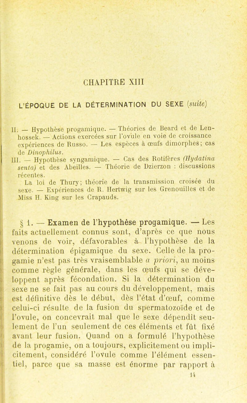 CHAPITRE XIII L’ÉPOQUE DE LA DÉTERMINATION DU SEXE [suite) II. — Hypothèse progamique. — Théories de Beard et de Len- hossek. — Actions exercées sur l’ovule en voie de croissance expériences de Russo. — Les espèces à œufs dimorphes ; cas de Dinophilus. III. — Hypothèse syngamique. — Cas des Rotifères (llydatina senta) et des Abeilles. — Théorie de Dzierzon : discussions récentes. La loi de Thury; théorie de la transmission croisée du sexe. — Expériences de R. Hertwig sur les Grenouilles et de Miss H. Ring sur les Crapauds. § 1. — Examen de l’hypothèse progamique. — Les faits actuellement connus sont, d’après ce que nous venons de voir, défavorables à l’hypothèse de la détermination épigamique du sexe. Celle de la pro- gamie n’est pas très vraisemblable a priori, au moins comme règle générale, dans les œufs qui se déve- loppent après fécondation. Si la détermination du sexe ne se fait pas au cours du développement, mais est définitive dès le début, dès l’état d’œuf, comme celui-ci résulte de la fusion du spermatozoïde et de l’ovule, on concevrait mal que le sexe dépendît seu- lement de l’un seulement de ces éléments et fût fixé avant leur fusion. Quand on a formulé l’hypothèse de la progamie, on a toujours, explicitement ou impli- citement, considéré ToVule comme l’élément essen- tiel, parce que sa masse est énorme par rapport à 14