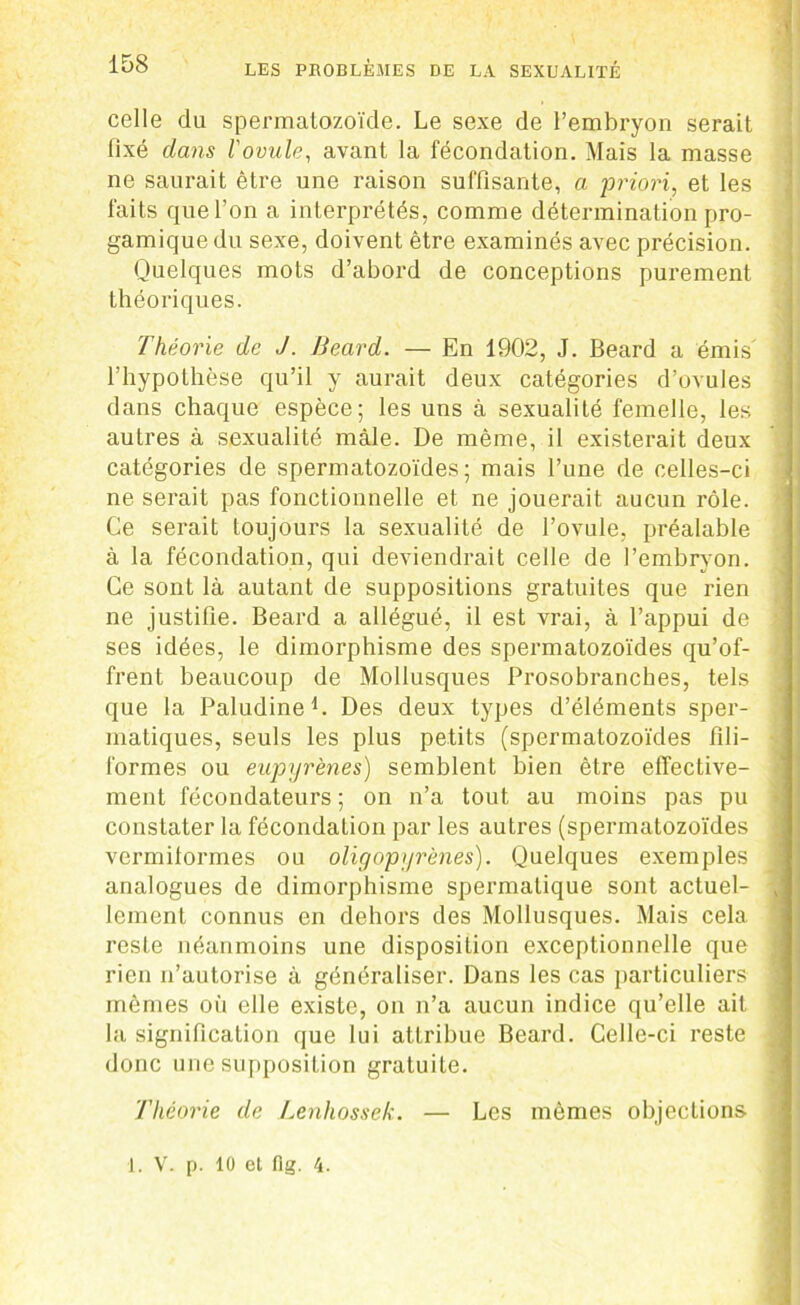 celle du spermatozoïde. Le sexe de l’embryon serait fixé dans l'ovula, avant la fécondation. Mais la masse ne saurait être une raison suffisante, a priori, et les faits que l’on a interprétés, comme détermination pro- gamiquedu sexe, doivent être examinés avec précision. Quelques mots d’abord de conceptions purement théoriques. Théorie de J. Beard. — En 1902, J. Beard a émis' l’hypothèse qu’il y aurait deux catégories d’ovules dans chaque espèce; les uns à sexualité femelle, les autres à sexualité mâle. De même, il existerait deux catégories de spermatozoïdes; mais l’une de celles-ci ne serait pas fonctionnelle et ne jouerait aucun rôle. Ce serait toujours la sexualité de l’ovule, préalable à la fécondation, qui deviendrait celle de l’embryon. Ce sont là autant de suppositions gratuites que rien ne justifie. Beard a allégué, il est vrai, à l’appui de ses idées, le dimorphisme des spermatozoïdes qu’of- frent beaucoup de Mollusques Prosobranches, tels que la Paludine L Des deux types d’éléments sper- matiques, seuls les plus petits (spermatozoïdes fili- formes ou eupyrènes) semblent bien être effective- ment fécondateurs ; on n’a tout au moins pas pu constater la fécondation par les autres (spermatozoïdes vermilormes ou oligopyrènes). Quelques exemples analogues de dimorphisme spermatique sont actuel- lement connus en dehors des Mollusques. Mais cela reste néanmoins une disposition exceptionnelle que rien n’autorise à généraliser. Dans les cas particuliers mêmes où elle existe, on n’a aucun indice qu’elle ait la signification que lui attribue Beard. Celle-ci reste donc une supposition gratuite. Théorie de Lenhossek. — Les mêmes objections 1. V. p. 10 et fig. 4.