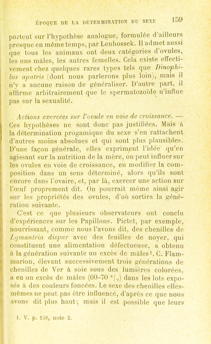 portent sur l’hypothèse analogue, formulée d’ailleurs presque en même temps, par Lenhossek. Il admet aussi que tous les animaux ont deux catégories d ovules, les uns mâles, les autres femelles. Cela existe effecti- vement chez quelques rares types tels que Dinophi- tus apatris (dont nous parlerons plus loin), mais il n’y a aucune raison de généraliser. D’autre part, il affirme arbitrairement que le spermatozoïde n’influe pas sur la sexualité. Actions exercées sur l’ovule en voie de croissance. — Ces hypothèses ne sont donc pas justifiées. Mais à la détermination progamique du sexe s’en rattachent d’autres moins absolues et qui sont plus plausibles. D’une façon générale, elles expriment l’idée qu’en agissant sur la nutrition de la mère, on peut influer sur les ovules en voie de croissance, en modifier la com- position dans un sens déterminé, alors qu’ils sont encore dans l’ovaire, et, par là, exercer une action sur l’œuf proprement dit. On pourrait même ainsi agir sur les propriétés des ovules, d’où sortira la géné- ration suivante. C’est ce que plusieurs observateurs ont conclu d’expériences sur les Papillons. Pictet, par exemple, nourrissant, comme nous l’avons dit, des chenilles de Li/manlria dispar avec des feuilles de noyer, qui constituent une alimentation défectueuse, a obtenu à la génération suivante un excès de mâles1. C. Flam- marion, élevant successivement trois générations de chenilles de Ver à soie sous des lumières colorées, a eu un excès de mâles (60-70 °/0) dans les lots expo- sés à des couleurs foncées. Le sexe des chenilles elles- mêmes ne peut pas être influencé, d’après ce que nous avons dit plus haut; mais il est possible que leurs 1. V. p. lEiO, note 2.