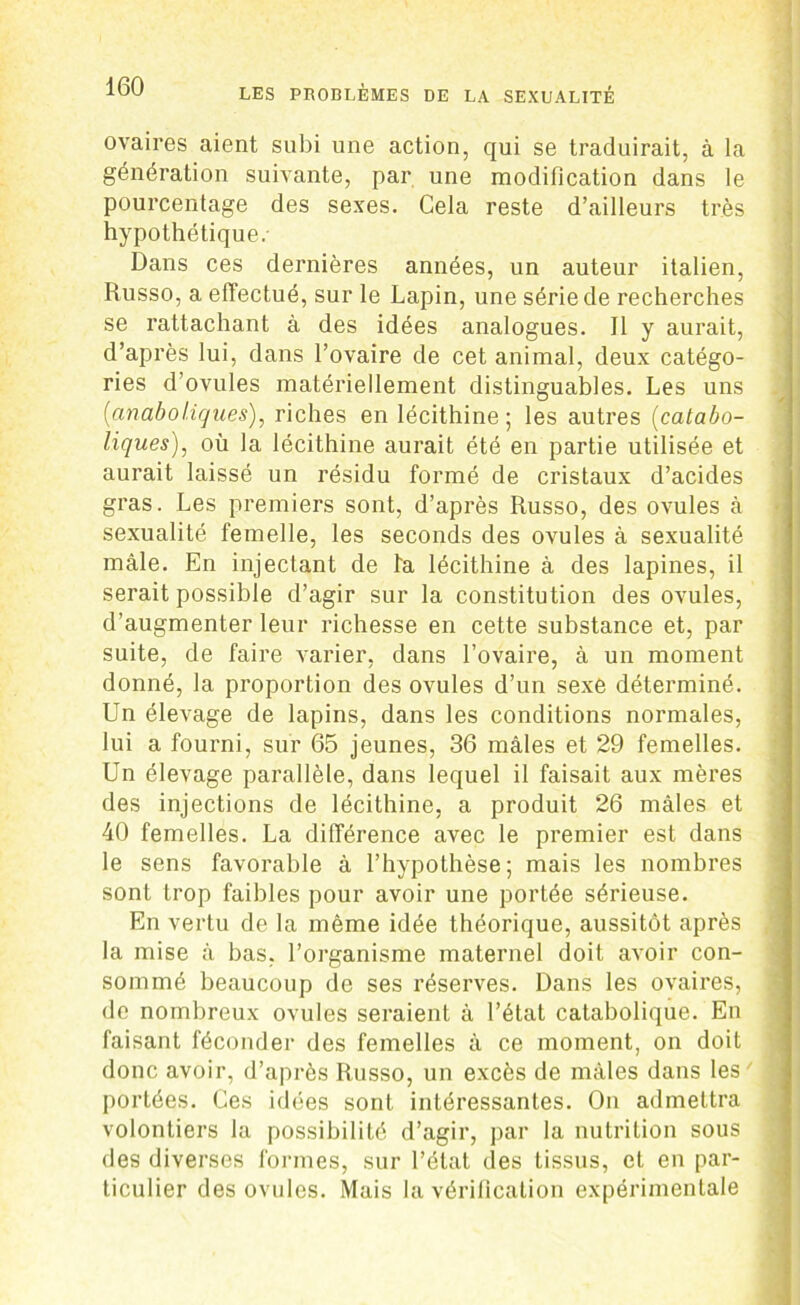 ovaires aient subi une action, qui se traduirait, à la génération suivante, par une modification dans le pourcentage des sexes. Cela reste d’ailleurs très hypothétique. Dans ces dernières années, un auteur italien, Russo, a effectué, sur le Lapin, une série de recherches se rattachant à des idées analogues. Il y aurait, d’après lui, dans l’ovaire de cet animal, deux catégo- ries d’ovules matériellement distinguables. Les uns {anabo tiques), riches en lécithine; les autres {catabo- liques), où la lécithine aurait été en partie utilisée et aurait laissé un résidu formé de cristaux d’acides gras. Les premiers sont, d’après Russo, des ovules à sexualité femelle, les seconds des ovules à sexualité mâle. En injectant de l'a lécithine à des lapines, il serait possible d’agir sur la constitution des ovules, d’augmenter leur richesse en cette substance et, par suite, de faire varier, dans l’ovaire, à un moment donné, la proportion des ovules d’un sexe déterminé. Un élevage de lapins, dans les conditions normales, lui a fourni, sur 65 jeunes, 36 mâles et 29 femelles. Un élevage parallèle, dans lequel il faisait aux mères des injections de lécithine, a produit 26 mâles et 40 femelles. La différence avec le premier est dans le sens favorable à l’hypothèse; mais les nombres sont trop faibles pour avoir une portée sérieuse. En vertu de la même idée théorique, aussitôt après la mise à bas. l’organisme maternel doit avoir con- sommé beaucoup de ses réserves. Dans les ovaires, de nombreux ovules seraient à l’état catabolique. En faisant féconder des femelles à ce moment, on doit donc avoir, d’après Russo, un excès de mâles dans les portées. Ces idées sont intéressantes. On admettra volontiers la possibilité d’agir, par la nutrition sous des diverses formes, sur l’état des tissus, et en par- ticulier des ovules. Mais la vérification expérimentale