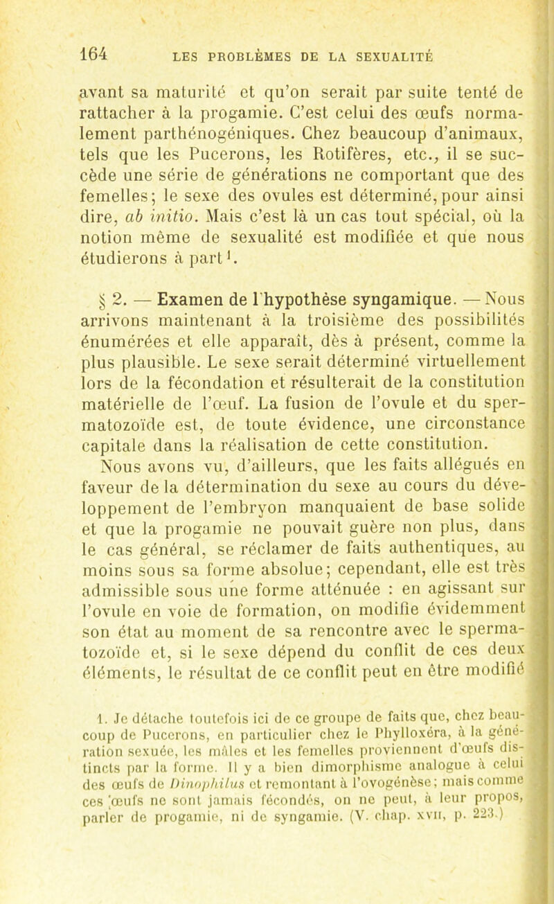 avant sa maturité et qu’on serait par suite tenté de rattacher à la progamie. C’est celui des œufs norma- lement parthénogéniques. Chez beaucoup d’animaux, tels que les Pucerons, les Rotifères, etc., il se suc- cède une série de générations ne comportant que des femelles; le sexe des ovules est déterminé, pour ainsi dire, ab initio. Mais c’est là un cas tout spécial, où la notion même de sexualité est modifiée et que nous étudierons à part L § 2. — Examen de l'hypothèse syngamique. —Nous arrivons maintenant à la troisième des possibilités énumérées et elle apparaît, dès à présent, comme la plus plausible. Le sexe serait déterminé virtuellement lors de la fécondation et résulterait de la constitution matérielle de l’œuf. La fusion de l’ovule et du sper- matozoïde est, de toute évidence, une circonstance „ capitale dans la réalisation de cette constitution. Nous avons vu, d’ailleurs, que les faits allégués en faveur de la détermination du sexe au cours du déve- ' loppement de l’embryon manquaient de base solide j et que la progamie ne pouvait guère non plus, dans >j le cas général, se réclamer de faits authentiques, au moins sous sa forme absolue; cependant, elle est très j admissible sous une forme atténuée : en agissant sur , l’ovule en voie de formation, on modifie évidemment ; son état au moment de sa rencontre avec le sperma- tozoïde et, si le sexe dépend du conflit de ces deux éléments, le résultat de ce conflit peut en être modifié 1. Je détache loutefois ici de ce groupe de faits que, chez beau- coup de Pucerons, en particulier chez le Phylloxéra, à la géné- ration sexuée, les mâles et les femelles proviennent d’oeufs dis- tincts par la forme, il y a bien dimorphisme analogue à celui des œufs de Dinophilus et remontant à l’ovogénèse; mais comme ces [œufs no sont jamais fécondés, on ne peut, à leur propos, parler de progamie, ni de syngamie. (V. cliap. xvn, p. 223.)