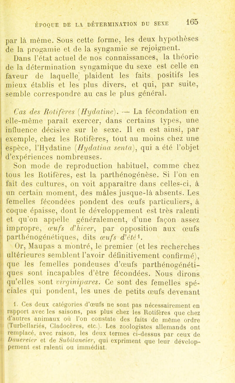 par là même. Sous cette forme, les deux hypothèses de la progamie et de la syngamie se rejoignent. Dans l’état actuel de nos connaissances, la théorie de la détermination syngamique du sexe est celle en faveur de laquelle’ plaident les faits positifs les mieux établis et les plus divers, et qui, par suite, semble correspondre au cas le plus général. Cas des Rôti fèves (Hydatine). — La fécondation en elle-même parait exercer, dans certains types, une influence décisive sur le sexe. Il en est ainsi, par exemple, chez les Rotifères, tout au moins chez une espèce. l’Hydatine (Hydatina senta.), qui a été l’objet d’expériences nombreuses. Son mode de reproduction habituel, comme chez tous les Rotifères, est la parthénogénèse. Si l’on en fait des cultures, on voit apparaître dans celles-ci, à un certain moment, des mâles jusque-là absents. Les femelles fécondées pondent des œufs particuliers, à coque épaisse, dont le développement est très ralenti et qu’on appelle généralement, d’une façon assez impropre, œufs d’hiver, par opposition aux œufs parthénogénétiques, dits œufs d’étéi. Or, Maupas a montré, le premier (et les recherches ultérieures semblent l’avoir définitivement confirmé), que les femelles pondeuses d’œufs parthénogénéti- ques sont incapables d’être fécondées. Nous dirons qu’elles sont virginipares. Ce sont des femelles spé- ciales qui pondent, les unes de petits œufs devenant 1. Ces deux catégories d’œufs ne sont pas nécessairement en rapport avec les saisons, pas plus chez les Rotifères que chez d’autres animaux où l’on constate des faits de même ordre (Turbellariés, Cladocères, etc.). Les zoologistes allemands ont remplacé, avec raison, les deux termes ci-dessus par ceux de Dauereier et de Subilaneiev, qui expriment que leur dévelop- pement est ralenti ou immédiat.