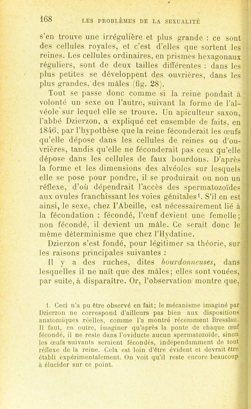 s’en trouve une irrégulière et plus grande : ce sont des cellules royales, et c’est d’elles que sortent les reines. Les cellules ordinaires, en prismes hexagonaux réguliers, sont de deux tailles différentes : dans les - plus petites se développent des ouvrières, dans les plus grandes,'des mâles (fîg. 28). Tout se passe donc comme si la reine pondait à volonté un sexe ou l’autre, suivant la forme de l’al- véole sur lequel elle se trouve. Un apiculteur saxon, l’abbé Dzierzon, a expliqué cet ensemble de faits, en 1846, par l’hypothèse que la reine féconderait les œufs qu’elle dépose dans les cellules de reines ou d’ou- vrières, tandis qu’elle ne féconderait pas ceux qu’elle dépose dans les cellules de faux bourdons. D’après la forme et les dimensions des alvéoles sur lesquels elle se pose pour pondre, il se produirait ou non un réflexe, d’où dépendrait l’accès des spermatozoïdes * aux ovules franchissant les voies génitales1. S’il en est ainsi, le sexe, chez l’Abeille, est nécessairement lié à la fécondation : fécondé, l’œuf devient une femelle; non fécondé, il devient un mâle. Ce serait donc le même déterminisme que chez l’Hydatine. Dzierzon s’est fondé, pour légitimer sa théorie, sur les raisons principales suivantes : 11 y a des ruches, dites bourdonneuses, dans lesquelles il ne naît que des mâles; elles sont vouées, par suite, à disparaître. Or, l’observation montre que, \ 1. Ceci n’a pu être observé en fait; le mécanisme imaginé par Dzierzon ne correspond d’ailleurs pas bien aux dispositions anatomiques réelles, comme l’a montré récemment Bresslau. Il faut, en outre, imaginer qu’après la ponte de chaque œuf fécondé, il ne reste dans l’oviducte aucun spermatozoïde, sinon les œufs -suivants seraient fécondés, indépendamment de tout réflexe de la reine. Cela est loin d’être évident et devrait être établi expérimentalement. On voit qu’il reste encore beaucoup à élucider sur ce point.