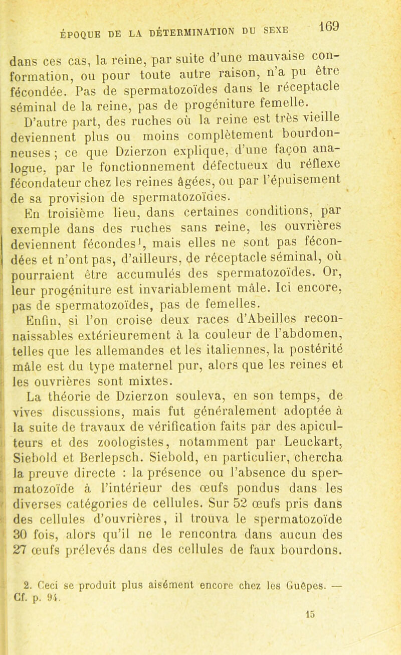 ÉPOQUE DE LA DETERMINATION DU SEXE dans ces cas, la reine, par suite d’une mauvaise con- formation, ou pour toute autre raison, n’a pu être fécondée. Pas de spermatozoïdes dans le réceptacle séminal de la reine, pas de progéniture femelle. D’autre part, des ruches où la reine est très vieille deviennent plus ou moins complètement bourdon- neuses ; ce que Dzierzon explique, d’une façon ana- logue, par le fonctionnement défectueux du réflexe fécondateur chez les reines âgées, ou par l’épuisement de sa provision de spermatozoïdes. En troisième lieu, dans certaines conditions, par exemple dans des ruches sans reine, les ouvrières deviennent fécondes1, mais elles ne sont pas técon- dées et n’ont pas, d’ailleurs, de réceptacle séminal, où pourraient être accumulés des spermatozoïdes. Or, leur progéniture est invariablement mâle. Ici encore, pas de spermatozoïdes, pas de femelles. Enfin, si l’on croise deux races d’Abeilles recon- naissables extérieurement à la couleur de 1 abdomen, telles que les allemandes et les italiennes, la postérité mâle est du type maternel pur, alors que les reines et les ouvrières sont mixtes. La théorie de Dzierzon souleva, en son temps, de vives discussions, mais fut généralement adoptée à la suite de travaux de vérification faits par des apicul- teurs et des zoologistes, notamment par Leuckart, Siebold et Berlepsch. Siebold, en particulier, chercha la preuve directe : la présence ou l’absence du sper- matozoïde à l’intérieur des œufs pondus dans les diverses catégories de cellules. Sur 52 œufs pris dans des cellules d’ouvrières, il trouva le spermatozoïde 30 fois, alors qu’il ne le rencontra dans aucun des 27 œufs prélevés dans des cellules de faux bourdons. 2. Ceci se produit plus aisément encore chez les Guôpes. — Cf. p. 94. 15