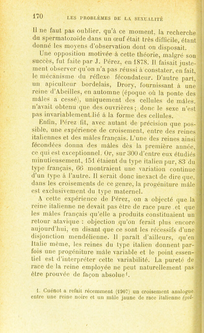 Il ne faut pas oublier, qu’à ce moment, la recherche du spermatozoïde dans un œuf était très difficile, étant donné les moyens d’observation dont on disposait. Une opposition motivée à cette théorie, malgré son succès, fut faite par J. Pérez, en 1878. Il faisait juste- ment observer qu’on n’a pas réussi à constater, en fait, le mécanisme du réflexe fécondateur. D’autre part! un apiculteur bordelais, Drory, fournissant à une reine d’Abeilles, en automne (époque où la ponte des mâles a cessé), uniquement des cellules de mâles, n’avait obtenu que des ouvrières; donc le sexe n’est pas invariablement lié à la forme des cellules. Enfin, Pérez fit, avec autant de précision que pos- sible, une expérience de croisement, entre des reines italiennes et des mâles français. L’une des reines ainsi fécondées donna des mâles dès la première année, ce qui est exceptionnel. Or, sur 30Ü d’entre eux étudiés minutieusement, 151 étaient du type italien pur, 83 du type français, 66 montraient une variation continue d’un type à l’autre. II serait donc inexact de dire que, dans les croisements de ce genre, la progéniture mâle est exclusivement du type maternel. A cette expérience de Pérez, on a objecté que la reine italienne ne devait pas être de race pure et que les mâles français qu’elle a produits constituaient un retour atavique : objection qu’on ferait plus encore aujourd’hui, en disant que ce sont les récessifs d’une disjonction mendélienne. 11 paraît d’ailleurs, qu’en Italie même, les reines du type italien donnent par- fois une progéniture mâle variable et le point essen- tiel est d’interpréter cette variabilité. La pureté de race de la reine employée ne peut naturellement pas être prouvée de façon absolue1. 1. Cuénot a refait récemment (1907) un croisement analogue entre une reine noire et un mâle jaune de race italienne (gol-