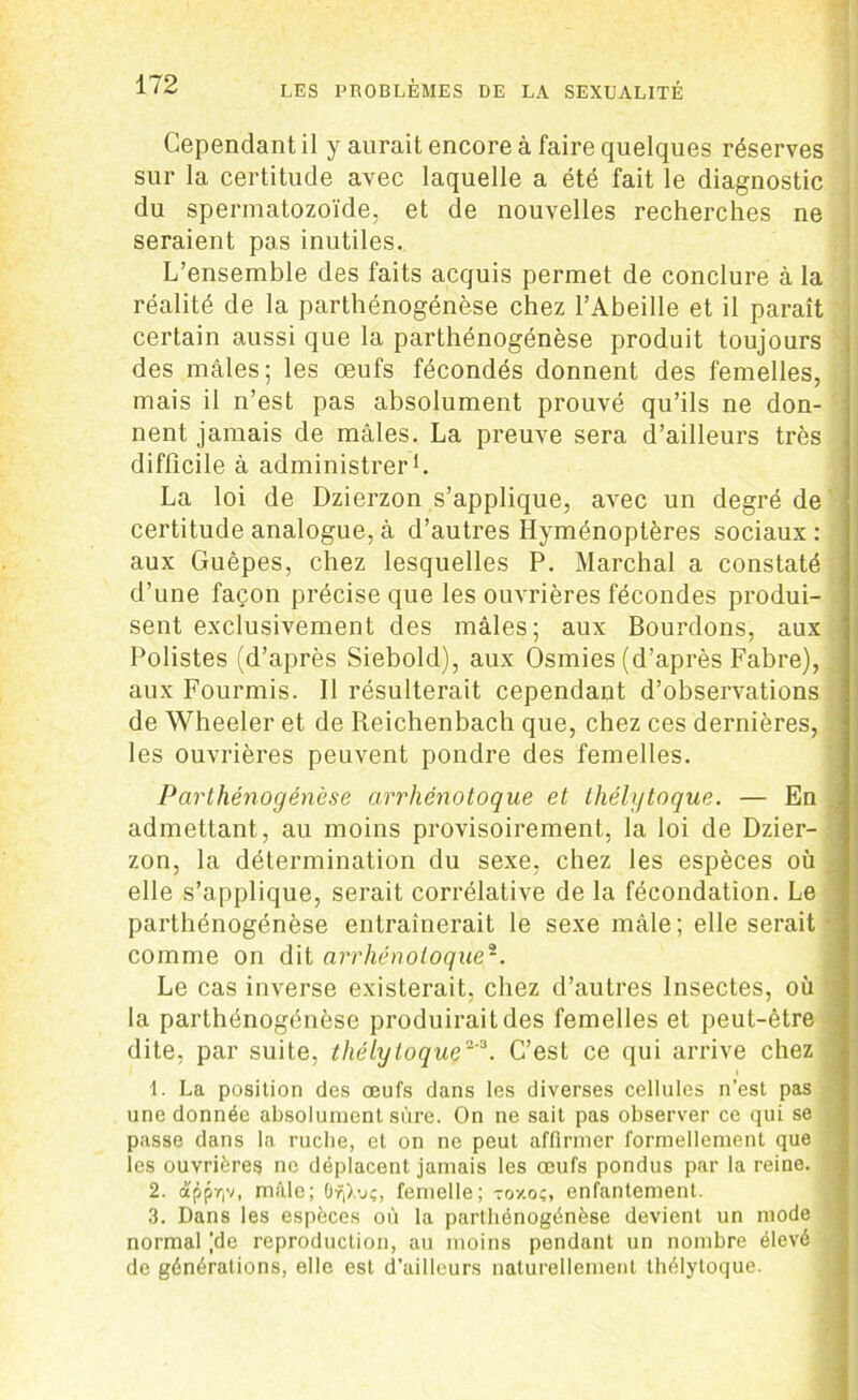 Cependant il y aurait encore à faire quelques réserves sur la certitude avec laquelle a été fait le diagnostic du spermatozoïde, et de nouvelles recherches ne seraient pas inutiles. L’ensemble des faits acquis permet de conclure à la réalité de la parthénogénèse chez l’Abeille et il paraît certain aussi que la parthénogénèse produit toujours des mâles; les œufs fécondés donnent des femelles, mais il n’est pas absolument prouvé qu’ils ne don- nent jamais de mâles. La preuve sera d’ailleurs très difficile à administrer1. La loi de Dzierzon s’applique, avec un degré de certitude analogue, à d’autres Hyménoptères sociaux : aux Guêpes, chez lesquelles P. Marchai a constaté d’une façon précise que les ouvrières fécondes produi- sent exclusivement des mâles; aux Bourdons, aux Polistes (d’après Siebold), aux Osmies (d’après Fabre), aux Fourmis. Il résulterait cependant d’observations de Wheeler et de Reichenbach que, chez ces dernières, les ouvrières peuvent pondre des femelles. Parthénogénèse arrhénotoque et thélytoque. — En admettant, au moins provisoirement, la loi de Dzier- zon, la détermination du sexe, chez les espèces où elle s’applique, serait corrélative de la fécondation. Le parthénogénèse entraînerait le sexe mâle; elle serait comme on dit arrhénotoque2. Le cas inverse existerait, chez d’autres Insectes, où la parthénogénèse produirait des femelles et peut-être dite, par suite, thélytoque'3. C’est ce qui arrive chez 1. La position des œufs dans les diverses cellules n’est pas une donnée absolument sure. On ne sait pas observer ce qui se passe dans la ruche, et on ne peut affirmer formellement que les ouvrières ne déplacent jamais les œufs pondus par la reine. 2. apprjv, mâle; 6ri),vç, femelle; roy.oc, enfantement. 3. Dans les espèces où la parthénogénèse devient un mode normal |de reproduction, au moins pendant un nombre élevé de générations, elle est d’ailleurs naturellement thélytoque.