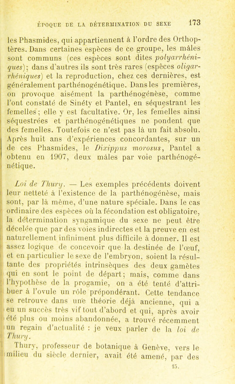 les Phasmides, qui appartiennent à l’ordre des Orthop- tères. Dans certaines espèces de ce groupe, les mâles sont communs (ces espèces sont dites polyarrliéni- ques)\ dans d’autres ils sont très rares (espèces oligar- rhéniques) et la reproduction, chez ces dernières, est généralement parthénogénétique. Dans les premières, on provoque aisément la parthénogénèse, comme l’ont constaté de Sinéty et Pantel, en séquestrant les femelles ; elle y est facultative. Or, les femelles ainsi séquestrées et parthénogénétiques ne pondent que des femelles. Toutefois ce n’est pas là un fait absolu. Après huit ans d’expériences concordantes, sur un de ces Phasmides, le Dixippus morosus, Pantel a obtenu en 1907, deux mâles par voie parthénogé- nétique. Loi de Thury. — Les exemples précédents doivent leur netteté à l’existence de la parthénogénèse, mais sont, par là même, d’une nature spéciale. Dans le cas ordinaire des espèces où la fécondation est obligatoire, la détermination syngamique du sexe ne peut être décelée que par des voies indirectes et la preuve en est naturellement infiniment plus difficile à donner. Il est assez logique de concevoir que la destinée de l’œuf, et en particulier le sexe de l’embryon, soient la résul- tante des propriétés intrinsèques des deux gamètes qui en sont le point de départ; mais, comme dans l’hypothèse de la progamie, on a été tenté d’attri- buer à l’ovule un rôle prépondérant. Cette tendance se retrouve dans un'e théorie déjà ancienne, qui a eu un succès très vif tout d’abord et qui, après avoir été plus ou moins abandonnée, a trouvé récemment un regain d’actualité : je veux parler de la loi de Thury. Thury, professeur de botanique à Genève, vers le milieu du siècle dernier, avait été amené, par des
