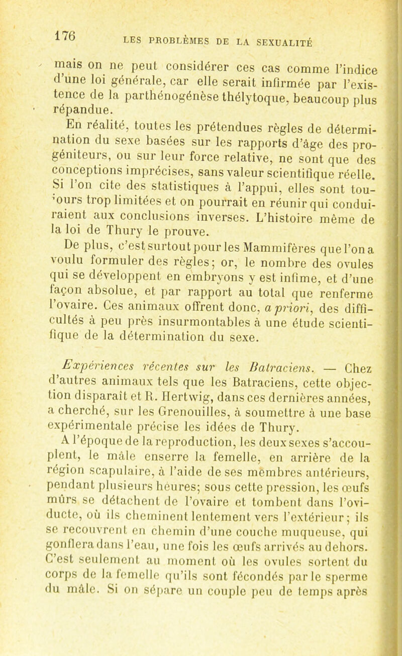 mais on ne peut considérer ces cas comme l’indice d’une loi générale, car elle serait infirmée par l’exis- tence de la parthénogénèse thélytoque, beaucoup plus répandue. En réalité, toutes les prétendues règles de détermi- nation du sexe basées sur les rapports d’âge des pro- gémteurs, ou sur leur force relative, ne sont que des conceptions imprécises, sans valeur scientifique réelle. Si l’on cite des statistiques à l’appui, elles sont tou- murs trop limitées et on pourrait en réunir qui condui- raient aux conclusions inverses. L’histoire même de la loi de Thury le prouve. De plus, c’est surtout pour les Mammifères quel’ona voulu formuler des règles; or, le nombre des ovules qui se développent en embryons y est infime, et d’une façon absolue, et par rapport au total que renferme l’ovaire. Ces animaux offrent donc, a priori, des diffi- cultés à peu près insurmontables à une étude scienti- fique de la détermination du sexe. Expériences récentes sur les Batraciens. — Chez d’autres animaux tels que les Batraciens, cette objec- tion disparaît et R. Hertwig, dans ces dernières années, a cherché, sur les Grenouilles, à soumettre à une base expérimentale précise les idées de Thury. A l’époque de la reproduction, les deux sexes s’accou- plent, le mâle enserre la femelle, en arrière de la région scapulaire, à l’aide de ses membres antérieurs, pendant plusieurs heures; sous cette pression, les œufs mûrs se détachent de l’ovaire et tombent dans l’ovi- ducte, où ils cheminent lentement vers l’extérieur; ils se recouvrent en chemin d’une couche muqueuse, qui gonflera dans l’eau, une fois les œufs arrivés au dehors. C’est seulement au moment où les ovules sortent du corps de la femelle qu’ils sont fécondés parle sperme du mâle. Si on sépare un couple peu de temps après