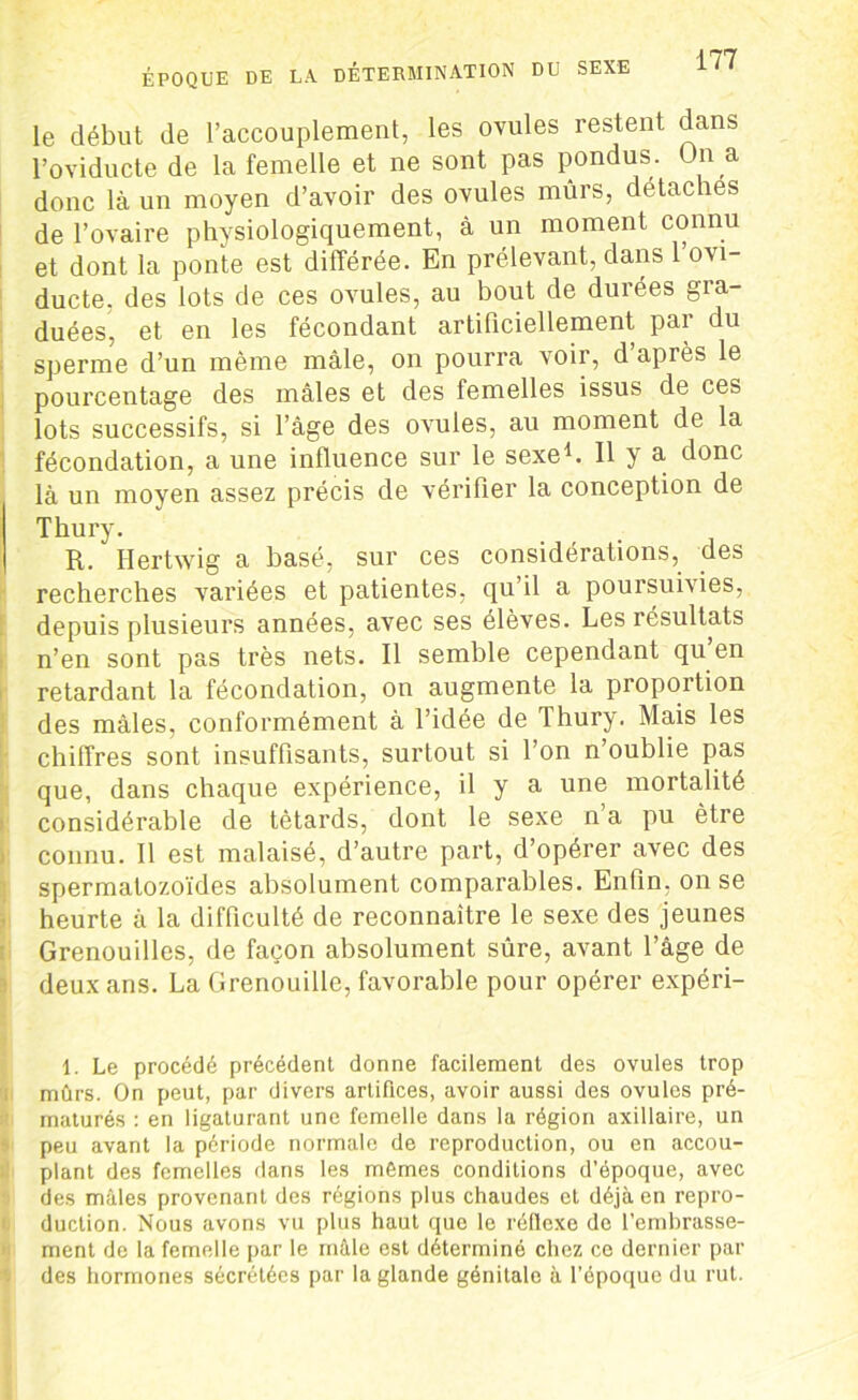 ÉPOQUE DE LA DÉTERMINATION DU SEXE le début de l’accouplement, les ovules restent dans l’oviducte de la femelle et ne sont pas pondus. On a donc là un moyen d’avoir des ovules mûrs, détaches de l’ovaire physiologiquement, à un moment connu et dont la ponte est différée. En prélevant, dans 1 ovi- ducte, des lots de ces ovules, au bout de durées gra- duées, et en les fécondant artificiellement par du sperme d’un même mâle, on pourra voir, d après le pourcentage des mâles et des femelles issus de ces lots successifs, si l’âge des ovules, au moment de la fécondation, a une influence sur le sexe1. 11 y a donc là un moyen assez précis de vérifier la conception de Thury. R. Ilertwig a basé, sur ces considérations, des recherches variées et patientes, qu’il a poursuivies, depuis plusieurs années, avec ses élèves. Les résultats n’en sont pas très nets. Il semble cependant qu en retardant la fécondation, on augmente la proportion des mâles, conformément à l’idée de Thury. Mais les chiffres sont insuffisants, surtout si l’on n’oublie pas que, dans chaque expérience, il y a une mortalité considérable de têtards, dont le sexe n a pu être connu. Il est malaisé, d’autre part, d’opérer avec des spermatozoïdes absolument comparables. Enfin, on se heurte à la difficulté de reconnaître le sexe des jeunes Grenouilles, de façon absolument sûre, avant l’âge de deux ans. La Grenouille, favorable pour opérer expéri- 1. Le procédé précédent donne facilement des ovules trop mûrs. On peut, par divers artifices, avoir aussi des ovules pré- maturés : en ligaturant une femelle dans la région axillaire, un peu avant la période normale de reproduction, ou en accou- plant des femelles dans les mêmes conditions d’époque, avec des mâles provenant des régions plus chaudes et déjà en repro- duction. Nous avons vu plus haut que le réflexe de l’embrasse- ment de la femelle par le mâle est déterminé chez ce dernier par des hormones sécrétées par la glande génitale à l’époque du rut.