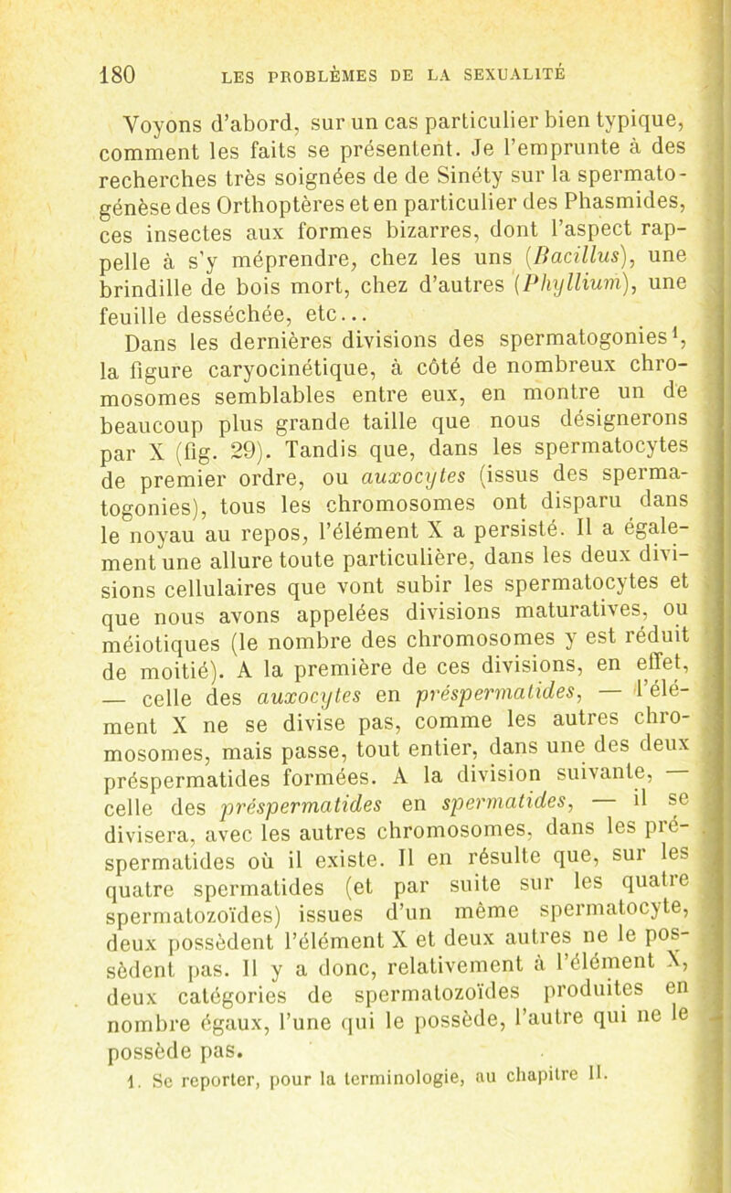 Voyons d’abord, sur un cas particulier bien typique, comment les faits se présentent. Je l’emprunte à des recherches très soignées de de Sinéty sur la spermato- génèse des Orthoptères et en particulier des Phasmides, ces insectes aux formes bizarres, dont l’aspect rap- pelle à s'y méprendre, chez les uns (.Bacillus), une brindille de bois mort, chez d’autres (Phylliurh), une feuille desséchée, etc... Dans les dernières divisions des spermatogonies1, la figure caryocinétique, à côté de nombreux chro- mosomes semblables entre eux, en montre un de beaucoup plus grande taille que nous désignerons par X (fig. 29). Tandis que, dans les spermatocytes de premier ordre, ou auxocytes (issus des sperma- togonies), tous les chromosomes ont disparu dans le noyau au repos, l’élément X a persisté. Il a égale- ment une allure toute particulière, dans les deux divi- sions cellulaires que vont subir les spermatocytes et que nous avons appelées divisions maturatives, ou méiotiques (le nombre des chromosomes y est îéduit de moitié). A la première de ces divisions, en effet, — celle des auxocytes en préspermatides, — l’élé- ment X ne se divise pas, comme les autres chro- mosomes, mais passe, tout entier, dans une des deux préspermatides formées. A la division suivante, celle des préspermatides en sper mat ides, il se divisera, avec les autres chromosomes, dans les pré- spermatides où il existe. Il en résulte que, sui les quatre spermatides (et par suite sur les quatie spermatozoïdes) issues d’un même spermatocyte, deux possèdent l’élément X et deux autres ne le pos- sèdent pas. Il y a donc, relativement à l’élément X, deux catégories de spermatozoïdes produites en nombre égaux, l’une qui le possède, l’autre qui ne le possède pas. 1. Se reporter, pour la terminologie, au chapitre II.
