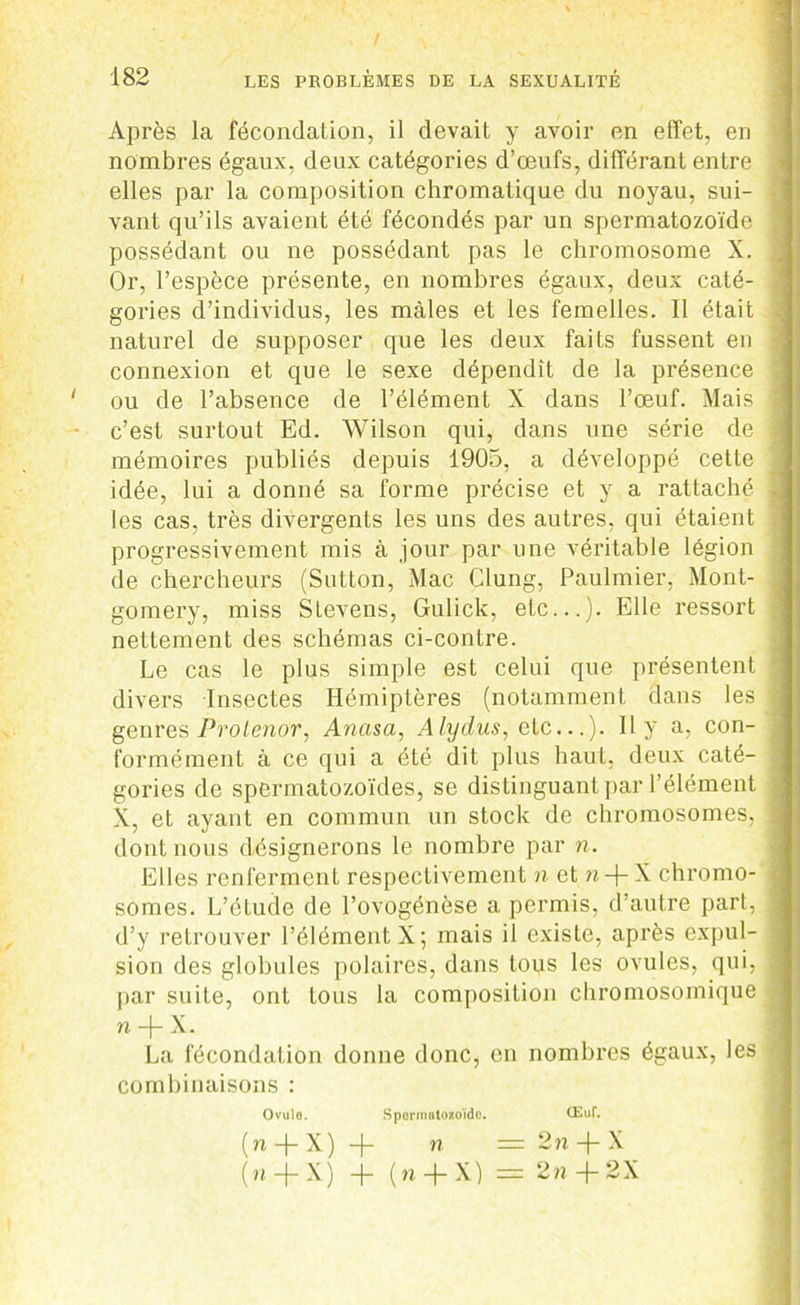 Après la fécondation, il devait y avoir en effet, en nombres égaux, deux catégories d’œufs, différant entre j elles par la composition chromatique du noyau, sui- j vant qu’ils avaient été fécondés par un spermatozoïde possédant ou ne possédant pas le chromosome X. Or, l’espèce présente, en nombres égaux, deux caté- j gories d’individus, les mâles et les femelles. Il était , naturel de supposer que les deux faits fussent en connexion et que le sexe dépendît de la présence ' ou de l’absence de l’élément X dans l’œuf. Mais j c’est surtout Ed. Wilson qui, dans une série de mémoires publiés depuis 1905, a développé cette j idée, lui a donné sa forme précise et y a rattaché i les cas, très divergents les uns des autres, qui étaient ; progressivement mis à jour par une véritable légion de chercheurs (Sutton, Mac Clung, Paulmier, Mont- . gomery, miss Stevens, Gulick, etc...). Elle ressort nettement des schémas ci-contre. Le cas le plus simple est celui que présentent ■ divers Insectes Hémiptères (notamment dans les genres Prolenor, Ancisa, Alydus, ete...). Il y a, con- formément à ce qui a été dit plus haut, deux caté- gories de spermatozoïdes, se distinguant par l’élément X, et ayant en commun un stock de chromosomes, dont nous désignerons le nombre par n. Elles renferment respectivement n et n-j-X chromo- somes. L’étude de l’ovogénèse a permis, d’autre part, d’y retrouver l’élément X; mais il existe, après expul- sion des globules polaires, dans tous les ovules, qui, par suite, ont tous la composition chromosomique n -j- X. La fécondation donne donc, en nombres égaux, les combinaisons : Ovulo. Spermatozoïde. Œuf. ( n -j- X ) -j- n = 2 n -f- X (n.+ X) + (n + X) = 2« + 2X  ',IB * 1