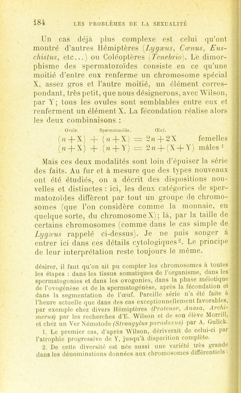 Un cas déjà plus complexe est celui qu’ont montré d’autres Hémiptères (.Lygæus, Cœnus, Eus- cliistus, etc...) ou Coléoptères (Tenebrio). Le dimor- phisme des spermatozoïdes consiste en ce qu’une moitié d’entre eux renferme un chromosome spécial X, assez gros et l’autre moitié, un élément corres- pondant, très petit, que nous désignerons, avec Wilson, par Y ; tous les ovules sont semblables entre eux et renferment un élément X. La fécondation réalise alors les deux combinaisons : Ovule. Spermatozoïde. Œuf. (n + X) -f- (n-j-X) = 2n-(-2X femelles ' (n-j-X) -j- (n + Y) = 2n-}-(X-{-Y) mâles 1 Mais ces deux modalités sont loin d’épuiser la série des faits. Au fur et à mesure que des types nouveaux ont été étudiés, on a décrit des dispositions nou- velles et distinctes : ici, les deux catégories de sper- matozoïdes diffèrent par tout un groupe de chromo- somes (que l’on considère comme la monnaie, en quelque sorte, du chromosome X) ; là, par la taille de certains chromosomes (comme dans le cas simple de Lygæus rappelé ci-dessus). Je ne puis songer à entrer ici dans ces détails cytologiques2. Le principe j de leur interprétation reste toujours le même. désirer, il faut qu’on ait pu compter les chromosomes à toutes ’ les étapes : dans les tissus somatiques de l’organisme, dans les ] spermatogonies et dans les ovogonies, dans la phase méiotique de l’ovogénèse et de la spermatogénèse, après la fécondation et 1 dans la segmentation de l’œuf. Pareille série n a été faite à j l’heure actuelle que dans des cas exceptionnellement favorables, J par exemple chez divers Hémiptères (Protenor, Anasa, Archi- j merus) par les recherches d’E. Wilson et de son élève Morrill, j et chez un Ver Nématode (Strongylus paradoxus) par A. Gulick. > 1. Le premier cas, d’après Wilson, dériverait de celui-ci par ^ l’atrophie progressive de Y, jusqu’à disparition complète. 2. De cette diversité est née aussi une variété très grande 1 dans les dénominations données aux chromosomes différentiels : .■