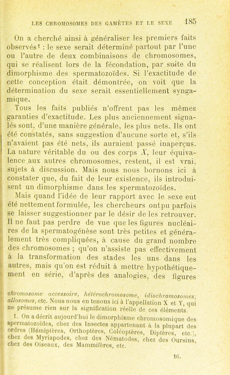 On a cherché ainsi à généraliser les premiers faits observés1 : le sexe serait déterminé partout par l’une ou l’autre de deux combinaisons de chromosomes, qui se réalisent lors de la fécondation, par suite du dimorphisme des spermatozoïdes. Si l’exactitude de cette conception était démontrée, on voit que la détermination du sexe serait essentiellement synga- mique. Tous les faits publiés n’offrent pas les mêmes garanties d’exactitude. Les plus anciennement signa- lés sont, d’une manière générale, les plus nets. Ils ont été constatés, sans suggestion d’aucune sorte et, s’ils n’avaient pas été nets, ils auraient passé inaperçus. La nature véritable du ou des corps X, leur équiva- lence .aux autres chromosomes, restent, il est vrai, sujets à discussion. Mais nous nous bornons ici à constater que, du fait de leur existence, ils introdui- sent un dimorphisme dans les spermatozoïdes. Mais quand l’idée de leur rapport avec le sexe eut été nettement formulée, les chercheurs ontpu parfois se laisser suggestionner par le désir de les retrouver. Il ne faut pas perdre de vue que les figures nucléai- res de la spermatogénèse sont très petites et généra- lement très compliquées, à cause du grand nombre des chromosomes ; qu’on n’assiste pas effectivement à la transformation des stades les uns dans les autres, mais qu’on est réduit à mettre hypothétique- ment en série, d’après des analogies, des figures ' chromosome accessoire, hétérochromosome, idiochromosomcs ■ allosomes, etc. Nous nous en tenons ici à l’appellation X el Y nui ne présume rien sur la signification réelle de ces éléments. 1. On a décrit aujourd’hui le dimorphisme chromosomique des spermatozoïdes, chez des Insectes appartenant à la plupart des ! or,Jres (Hémiptères, Orthoptères, Coléoptères, Diptères, etc ) chez des Myriapodes, chez des Nématodes, chez des Oursins’ chez des Oiseaux, des Mammifères, etc. IG.