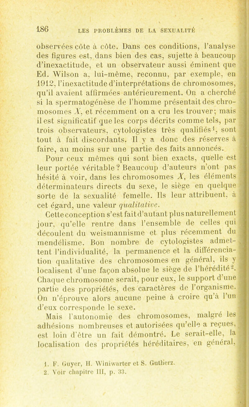 observées côte à côte. Dans ces conditions, l’analyse - des figures est, dans bien des cas, sujette à beaucoup d’inexactitude, et un observateur aussi éminent que Ed. Wilson a, lui-même, reconnu, par exemple, en 1912, l’inexactitude d’interprétations de chromosomes, | qu’il avaient affirmées antérieurement. On a cherché ■ si la spermatogenèse de l’homme présentait des chro- mosomes X, et récemment on a cru les trouver; mais | il est significatif que les corps décrits comme tels, par trois observateurs, cytologistes très qualifiés1 2, sont • tout à fait discordants. Il y a donc des réserves à faire, au moins sur une partie des faits annoncés. Pour ceux mêmes qui sont bien exacts, quelle est leur portée véritable ? Beaucoup d’auteurs n’ont pas j hésité à voir, dans les chromosomes X, les éléments . déterminateurs directs du sexe, le siège en quelque I sorte de la sexualité femelle. Ils leur attribuent, à v cet égard, une valeur qualitative. Cetteconception s’est faitd’autant plusnaturellement jour, qu’elle rentre dans l’ensemble de celles qui découlent du weismannisme et plus récemment du mendélisme. Bon nombre de cytologistes admet- ^ tent l’individualité, la permanence et la différencia- tion qualitative des chromosomes en général, ils y j localisent d’une façon absolue le siège de l’hérédité-. Chaque chromosome serait, pour eux, le support d une * partie des propriétés, des caractères de l’organisme. , On n’éprouve alors aucune peine à croire qu’à 1 un d’eux corresponde le sexe. Mais l’autonomie des chromosomes, malgré les 3 adhésions nombreuses et autorisées qu’elle a reçues, j est loin d'être un fait démontré. Le serait-elle, la localisation des propriétés héréditaires, en général, I 1. F. Guyer, II. Winiwurter et S. Gutlierz. 2. Voir chapitre III, p. 33.
