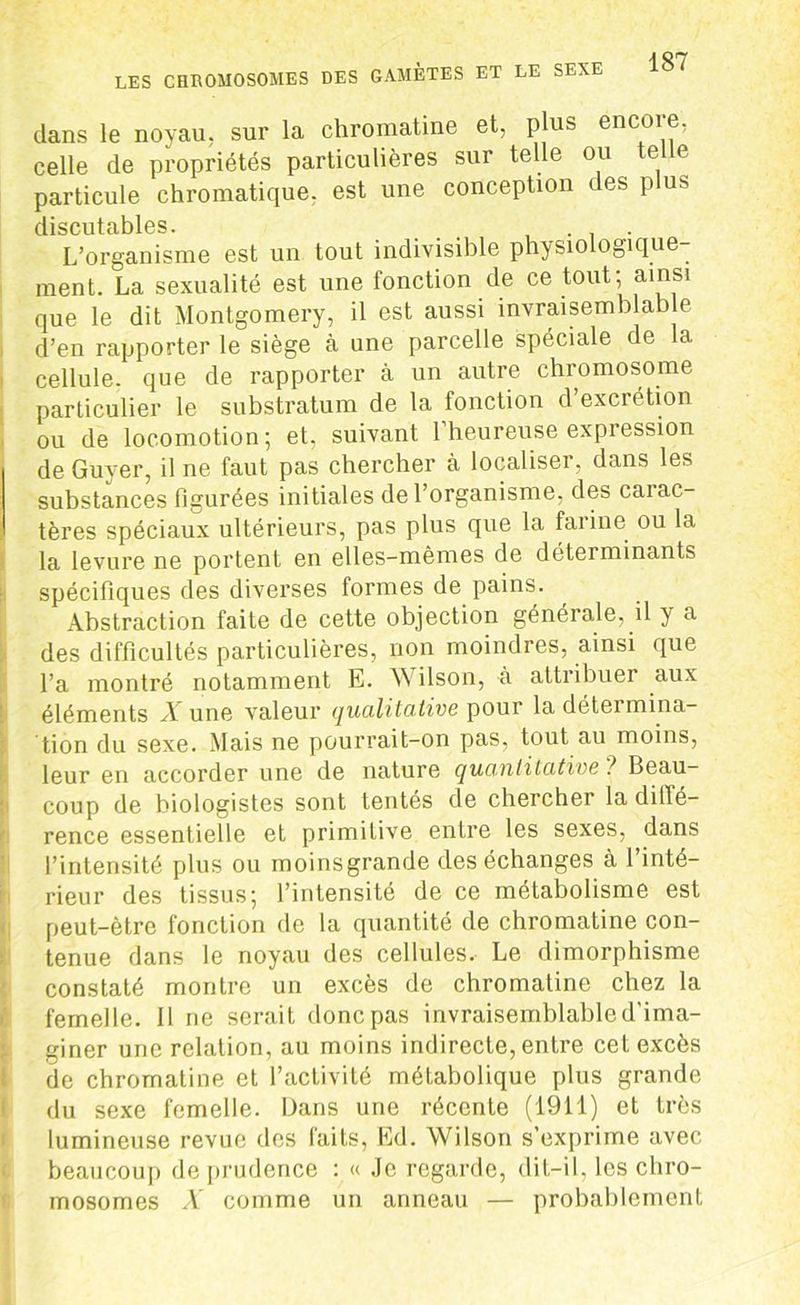 dans le noyau, sur la chromatine et, plus encore, celle de propriétés particulières sur telle ou telle particule chromatique, est une conception des plus cl i s eu tciblus L’organisme est un tout indivisible physiologique- ment. La sexualité est une fonction de ce tout; ainsi que le dit Montgomery, il est aussi invraisemblable d’en rapporter le siège à une parcelle spéciale de 1a, cellule, que de rapporter à un autre chromosome particulier le substratum de la fonction d’excrétion ou de locomotion; et, suivant 1 heureuse expression de Guyer, il ne faut pas chercher à localiser, dans les substances figurées initiales de l’organisme, des carac- tères spéciaux ultérieurs, pas plus que la farine ou la la levure ne portent en elles-mêmes de déterminants spécifiques des diverses formes de pains. Abstraction faite de cette objection générale, il y a des difficultés particulières, non moindres, ainsi que l’a montré notamment E. W ilson, à attribuer aux éléments A une valeur qualitative pour la détermina- tion du sexe. Mais ne pourrait-on pas, tout au moins, leur en accorder une de nature quantitative ! Beau- coup de biologistes sont tentés de chercher la diffé- rence essentielle et primitive entre les sexes, dans l’intensité plus ou moinsgrande des échanges à l’inté- rieur des tissus; l’intensité de ce métabolisme est peut-être fonction de la quantité de chromatine con- tenue dans le noyau des cellules. Le dimorphisme constaté montre un excès de chromatine chez la femelle. 11 ne serait donc pas invraisemblable d'ima- giner une relation, au moins indirecte, entre cet excès de chromatine et l’activité métabolique plus grande du sexe femelle. Dans une récente (1911) et très lumineuse revue des faits, Ed. Wilson s’exprime avec beaucoup de prudence : « Je regarde, dit-il. les chro- mosomes X comme un anneau — probablement