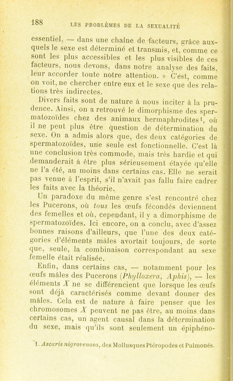 essentiel, — dans une chaîne de facteurs, grâce aux- quels le sexe est déterminé et transmis, et, comme ce sont les plus accessibles et les plus visibles de ces facteurs, nous devons, dans notre analyse des faits, leur accorder toute notre attention. » C’est, comme on voit, ne chercher entre eux et le sexe cjue des rela- tions très indirectes. Divers faits sont de nature à nous inciter à la pru- dence. Ainsi, on a retrouvé le dimorphisme des sper- matozoïdes chez des animaux hermaphrodites1, où il ne peut plus être question de détermination du sexe. On a admis alors que, des deux catégories de spermatozoïdes, une seule est fonctionnelle. C’est là une conclusion très commode, mais très hardie et qui demanderait à être plus sérieusement étayée qu’elle ne l’a été, au moins dans certains cas. Elle ne serait pas venue à l’esprit, s’il n’avait pas fallu faire cadrer les faits avec la théorie. Un paradoxe du même genre s’est rencontré chez les Pucerons, où tous les œufs fécondés deviennent des femelles et où, cependant, il y a dimorphisme de spermatozoïdes. Ici encore, on a conclu, avec d’assez bonnes raisons d’ailleurs, que l’une des deux caté- gories d’éléments mâles avortait toujours, de sorte que, seule, la combinaison correspondant au sexe lemelle était réalisée. Enfin, dans certains cas, — notamment pour les œufs mâles des Pucerons (Phylloxéra, Aphis), — les éléments X ne se différencient que lorsque les œufs sont déjà caractérisés comme devant donner des mâles. Cela est de nature à faire penser que les chromosomes X peuvent ne pas être, au moins dans certains cas, un agent causal dans la détermination du sexe, mais qu’ils sont seulement un épiphéno- 1. Ascaris nigrovenosa, dos Mollusques Plëropodes et Pulmonés.