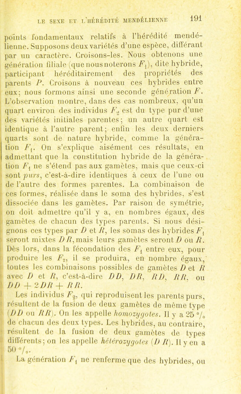 points fondamentaux relatifs à l’hérédité mendé- lienne. Supposons deux variétés d’une espèce, différant par un caractère. Croisons-les. Nous obtenons une génération filiale (que nous noterons F^), dite hybride, participant héréditairement des propriétés des parents P. Croisons à nouveau ces hybrides entre eux; nous formons ainsi une seconde génération F. L’observation montre, dans des cas nombreux, qu’un quart environ des individus Fa est du type pur d’une des variétés initiales parentes; un autre quart est identique à l’autre parent; enfin les deux derniers quarts sont de nature hybride, comme la généra- tion Fv On s’explique aisément ces résultats, en admettant que la constitution hybride de la généra- tion F{ ne s’étend pas aux gamètes, mais que ceux-ci sont purs, c’est-à-dire identiques à ceux de l’une ou de l’autre des formes parentes. La combinaison de ces formes, réalisée dans le soma des hybrides, s’est dissociée dans les gamètes. Par raison de symétrie, on doit admettre qu’il y a, en nombres égaux, des gamètes de chacun des types parents. Si nous dési- gnons ces types par D et R, les sômas des hybrides Fi seront mixtes DR, mais leurs gamètes seront D ou R. Dès lors, dans la fécondation des F{ entre eux, pour produire les il se produira, en nombre égaux, toutes les combinaisons possibles de gamètes D et R avec D et R, c’est-à-dire DD, DR, RD, RR, ou DD +2 DR + RR. Les individus F%, qui reproduisent les parents purs, résultent de la fusion de deux gamètes de même type (DD ou RR). On les appelle homozygotes. Il y a 25 % de chacun des deux types. Les hybrides, au contraire, résultent de la fusion de deux gamètes de types différents; on les appelle hétérozygotes (D R) Il y en a 50 •/.. La génération Fx ne renferme que des hybrides, ou