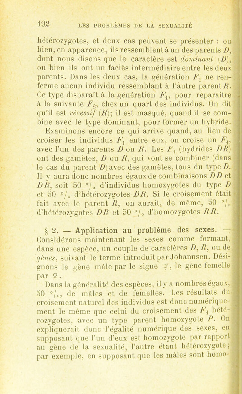 hétérozygotes, et deux cas peuvent se présenter : ou bien, en apparence, ils ressemblent à un des parents/), dont nous disons que le caractère est dominant (D)Æ ou bien ils ont un faciès intermédiaire entre les deux parents. Dans les deux cas, la génération Fi ne ren- ferme aucun individu ressemblant à l’autre parent/?. Ce type disparait à la génération Fiy pour reparaître à la suivante F’2, chez un quart des individus. On dit qu’il est récessif (R); il est masqué, quand il se com- bine avec le type dominant, pour former un hybride. Examinons encore ce qui arrive quand, au lieu de ! croiser les individus entre eux, on croise un Fv • avec l’un des parents D ou R. Les F{ (hydrides DR) ont des gamètes, D ou R, qui vont se combiner (dans le cas du parent D) avec des gamètes, tous du type D. Il y aura donc nombres égauxde combinaisons DD et jDR, soit 50 °/0 d’individus homozygotes du type D et 50 °/0 d’hétérozygotes DR. Si le croisement était ' fait avec le parent R, on aurait, de même, 50 °/0 f d’hétérozygotes DR et 50 °/0 d’homozygotes RR. § 2. — Application au problème des sexes. — Considérons maintenant les sexes comme formant, 1 dans une espèce, un couple de caractères Z), R: ou de j gènes, suivant le terme introduit par Johannsen. Dési- ; gnons le gène mâle par le signe çf, le gène lemelle | par 9. Dans la généralité des espèces, il y a nombres égaux, I 50 °/0, de mâles et de femelles. Les résultats du J croisement naturel des individus est donc numérique- . ment le même que celui du croisement des Fi hété-1 rozygotes, avec un type parent homozygote P. On expliquerait donc l’égalité numérique des sexes, en ■ supposant que l’un d’eux est homozygote par rapport a au gène de la sexualité, l’autre étant hétérozygote; I par exemple, en supposant que les mâles sont liomo-
