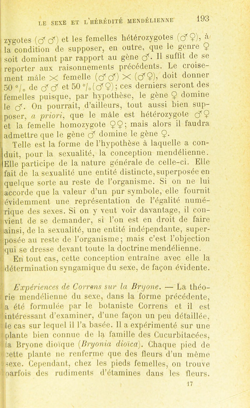 : zygotes {ç? tf) et les femelles hétérozygotes (cf $), à l la condition de supposer, en outre, que le genie 9 soit dominant par rapport au gène (f. Il suffit de se I reporter aux raisonnements précédents. Le croise- ment mâle X femelle (cfcf) X (c?9)■> doit donner 50 0/ o de cf cf et 50 °/0 ( c? $) 5 ces derniers seront des ! femelles puisque, par hypothèse, le gène $ domine le çf. On pourrait, d’ailleurs, tout aussi bien sup- poser, a priori, que le mâle est hétérozygote çfÇ et la femelle homozygote 9$; mais alors il faudra i admettre que le gène ç? domine le gène 9- Telle est la forme de l’hypothèse à laquelle a con- duit, pour la sexualité, la conception mendélienne. Elle participe de la nature générale de celle-ci. Elle fait de la sexualité une entité distincte, superposée en : quelque sorte au reste de l’organisme. Si on ne lui accorde que la valeur d’un pur symbole, elle fournit [iévidemment une représentation de l’égalité numé- > rique des sexes. Si on y veut voir davantage, il con- i vient de se demander, si l’on est en droit de faire jpainsi, de la sexualité, une entité indépendante, super- ■:posée au reste de l’organisme; mais c’est l’objection qui se dresse devant toute la doctrine mendélienne. En tout cas, cette conception entraîne avec elle la ' détermination syngamique du sexe, de façon évidente. Expériences de Correns sur la Bryone. — La théo- r rie mendélienne du sexe, dans la forme précédente, \ a été formulée par le botaniste Correns et il est c intéressant d’examiner, d’une façon un peu détaillée, le cas sur lequel il l’a basée. Il a expérimenté sur une ■plante bien connue de la famille des Cucurbitacées, ■ la Bryone dioïque (Bryonia dioïca). Chaque pied de luette plante ne renferme que des fleurs d’un même sexe. Cependant, chez les pieds femelles, on trouve ■parfois des rudiments d’étamines dans les fleurs. 17