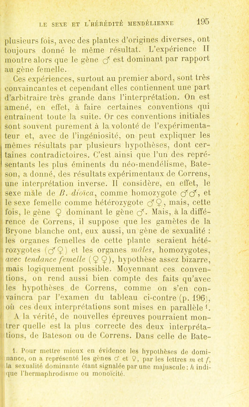 plusieurs fois, avec des plantes d’origines diverses, ont toujours donné le même résultat. L’expérience II montre alors que le gène ç? est dominant par rapport au gène femelle. Ces expériences, surtout au premier abord, sont très convaincantes et cependant elles contiennent une part d’arbitraire très grande dans l’interprétation. On est amené, en effet, à faire certaines conventions qui entraînent toute la suite. Or ces conventions initiales sont souvent purement à la volonté de l’expérimenta- teur et, avec de l’ingéniosité, on peut expliquer les mêmes résultats par plusieurs hypothèses, dont cer- taines contradictoires. C’est ainsi que l’un des repré- sentants les plus éminents du néo-mendélisme, Bate- son, a donné, des résultats expérimentaux de Correns, une interprétation inverse. Il considère, en effet, le sexe mâle de B. dio'ica, comme homozygote cfc?, et le sexe femelle comme hétérozygote ç?Q, mais, cette fois, le gène 9 dominant le gène o*. Mais, à la diffé- rence de Correns, il suppose que les gamètes de la Bryone blanche ont, eux aussi, un gène de sexualité : les organes femelles de cette plante seraient hété- rozygotes (cf9) et 'es organes mâles, homozygotes, avec tendance femelle (Ç $), hypothèse assez bizarre, mais logiquement possible. Moyennant ces conven- tions, on rend aussi bien compte des faits qu’avec les hypothèses de Correns, comme on s’en con- vaincra par l’examen du tableau ci-contre (p. 196), où ces deux interprétations sont mises en parallèle1. A la vérité, de nouvelles épreuves pourraient mon- trer quelle est la plus correcte des deux interpréta- tions, de Bateson ou de Correns. Dans celle de Bate- 1. Pour mettre mieux en évidence les hypothèses de domi- nance, on a représenté les gènes cf et 9, par les lettres m et f, la sexualité dominante étant signalée par une majuscule: h indi- que l’hermaphrodisme ou monoïcité.