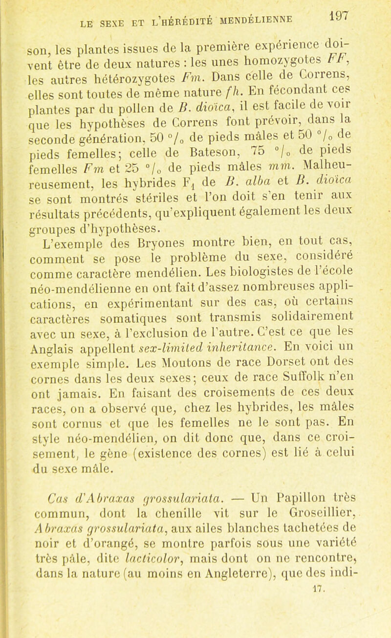 son, les plantes issues de la première expérience doi- vent être de deux natures : les unes homozygotes b p , les autres hétérozygotes Fm. Dans celle de Correns, elles sont toutes de même nature fh. En fécondant ces plantes par du pollen de B. dioîca, il est facile de voir que les hypothèses de Correns font prévoir, dans la seconde génération, 50 °/0 de pieds mâles et 50 °/0 de pieds femelles; celle de Bateson, /5 °/0 de pieds femelles Fm et 25 °/0 de pieds mâles mm. Malheu- reusement, les hybrides Fd de B. alba et B. dioica se sont montrés stériles et l’on doit s en tenir aux résultats précédents, qu’expliquent également les deux groupes d’hypothèses. L’exemple des Bryones montre bien, en tout cas, comment se pose le problème du sexe, considéié comme caractère mendélien. Les biologistes de 1 école néo-mendélienne en ont fait d’assez nombreuses appli- cations, en expérimentant sur des cas, où certains caractères somatiques sont transmis solidairement avec un sexe, à l’exclusion de l’autre. C’est ce que les Anglais appellent sex-limited inheritance. En voici un exemple simple. Les Moutons de race Dorset ont des cornes dans les deux sexes; ceux de race Suffolk n’en ont jamais. En faisant des croisements de ces deux races, on a observé que, chez les hybrides, les mâles sont cornus et que les femelles ne le sont pas. En style néo-mendélien, on dit donc que, dans ce croi- sement, le gène (existence des cornes) est lié à celui du sexe mâle. Cas d'Abraxas cjrossulariata. — Un Papillon très commun, dont la chenille vit sur le Groseillier, A braxas cjrossulariata, aux ailes blanches tachetées de noir et d’orangé, se montre parfois sous une variété très pâle, dite lacticolor, mais dont on ne rencontre, dans la nature (au moins en Angleterre), que des indi- 17.