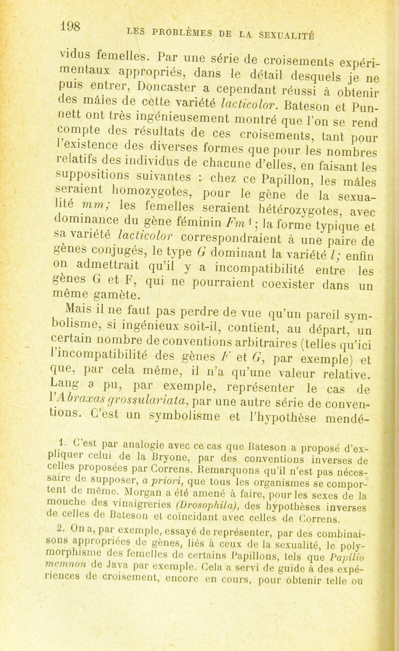 LES PROBLÈMES DE LA SEXUALITÉ vidus femelles. Par une série de croisements expéri- mentaux appropriés, dans le détail desquels ie ne puis entrer Doncaster a cependant réussi à obtenir des maies de cette variété lacticolor. Bateson et Pun- nett ont très ingénieusement montré que l’on se rend compte des résultats de ces croisements, tant pour existence des diverses formes que pour les nombres lelatifs des individus de chacune d’elles, en faisant les suppositions suivantes : chez ce Papillon, les mâles seraient homozygotes, pour le gène de' la sexua- lité mm; les femelles seraient hétérozygotes, avec dominance du gène féminin Fmi ; la forme typique et sa variété lacticolor correspondraient à une paire de genes conjugés, le type G dominant la variété l; enfin on admettrait qu’il y a incompatibilité entre les genes G et F, qui ne pourraient coexister dans un meme gamète. Mais il ne faut pas perdre de vue qu’un pareil sym- bolisme, si ingénieux soit-il, contient, au départ/ un certain nombre de conventions arbitraires (telles qu’ici 1 incompatibilité des gènes F et G, par exemple) et que, par cela même, il n’a qu’une valeur relative. Lang a pu, par exemple, représenter le cas de 1 Abraxasgrossulariata, par une autre série de conven- tions. C’est un symbolisme et l’hypothèse mendé- esL Par analogie avec ce cas que Bateson a proposé d’ex- p îquer celui de la Bryone, par des conventions inverses de celles proposées par Correns. Remarquons qu’il n’est pas néces- saire de supposer, a priori, que tous les organismes se compor- tent de même. Morgan a été amené à faire, pour les sexes de la mouche des vinaigreries (Urosophila), des hypothèses inverses de celles de Bateson et coïncidant avec celles de Correns. 2. On a, par exemple, essayé de représenter, par des combinai- sons appropriées de gènes, liés à ceux de la sexualité, le poly- morphisme des femelles de certains Papillons, tels que Papilio memnon de Java par exemple. Cela a servi de guide à des expé- riences de croisement, encore en cours, pour obtenir telle ou