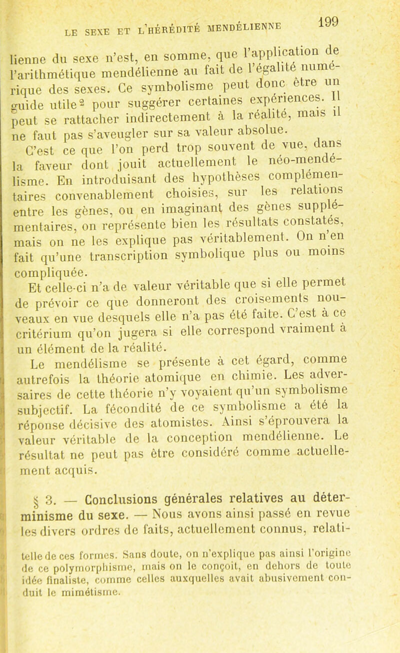 LE SEXE ET l’hÉRÉDITÉ MENDELIENNE lienne du sexe n’est, en somme, que 1 application de l’arithmétique mendélienne au fait de 1 égalité numé- rique des sexes. Ce symbolisme peut donc etre un guide utile2 pour suggérer certaines expériences, peut se rattacher indirectement à la réalité, mais i ne faut pas s’aveugler sur sa valeur absolue. C’est ce que l’on perd trop souvent de vue. dans la faveur dont jouit actuellement le neo-mende lisme. En introduisant des hypothèses complemen- taires convenablement choisies, sur les relations entre les gènes, ou en imaginant des gènes supplé- mentaires, on représente bien les résultats constates, mais on ne les explique pas véritablement. On n en fait qu’une transcription symbolique plus ou moins compliquée. Et celle-ci n’a de valeur véritable que si elle permet de prévoir ce que donneront des croisements nou- veaux en vue desquels elle n’a pas été faite. C est à ce critérium qu’on jugera si elle correspond vraiment à un élément de la réalité. Le mendélisme se présente à cet égard, comme autrefois la théorie atomique en chimie. Les adver- saires de cette théorie n’y voyaient qu un symbolisme subjectif. La fécondité de ce symbolisme a été la réponse décisive des atomistes. Ainsi s’éprouvera la valeur véritable de la conception mendélienne. Le résultat ne peut pas être considéré comme actuelle- ment acquis. § 3. _ Conclusions générales relatives au déter- minisme du sexe. — Nous avons ainsi passé en revue les divers ordres de faits, actuellement connus, relali- telledeces formes. Sans doute, on n’explique pas ainsi l’origine de ce polymorphisme, mais on le conçoit, en dehors de toute idée finaliste, comme celles auxquelles avait abusivement con- duit le mimétisme.