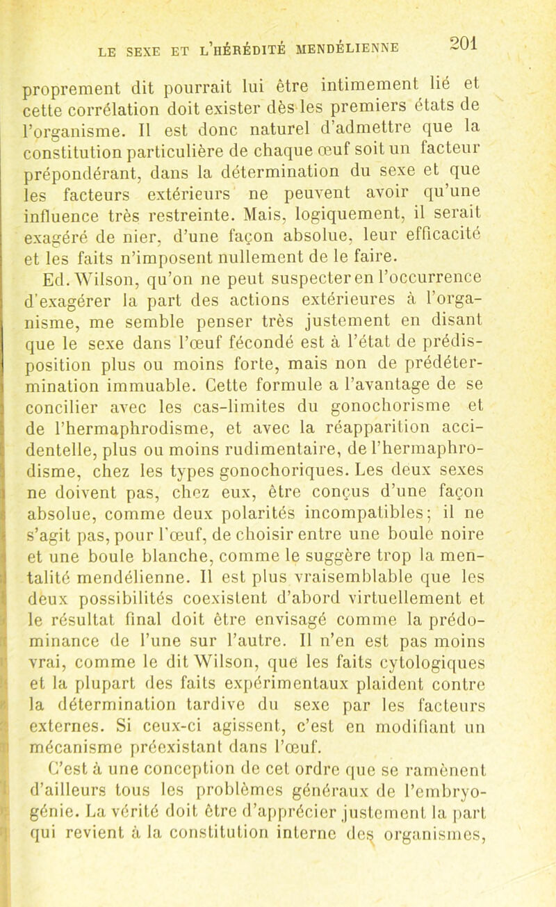 proprement dit pourrait lui être intimement lié et cette corrélation doit exister dès les premiers états de l’organisme. Il est donc naturel d admettre que la constitution particulière de chaque œuf soit un facteur prépondérant, dans la détermination du sexe et que les facteurs extérieurs ne peuvent avoir qu’une influence très restreinte. Mais, logiquement, il serait exagéré de nier, d’une façon absolue, leur efficacité et les faits n’imposent nullement de le faire. Ed. Wilson, qu’on ne peut suspecter en l’occurrence d’exagérer la part des actions extérieures à l’orga- nisme, me semble penser très justement en disant que le sexe dans l’œuf fécondé est à l’état de prédis- position plus ou moins forte, mais non de prédéter- mination immuable. Cette formule a l’avantage de se concilier avec les cas-limites du gonochorisme et de l’hermaphrodisme, et avec la réapparition acci- dentelle, plus ou moins rudimentaire, de l’hermaphro- disme, chez les types gonochoriques. Les deux sexes ne doivent pas, chez eux, être conçus d’une façon absolue, comme deux polarités incompatibles; il ne s’agit pas, pour l’œuf, de choisir entre une boule noire et une boule blanche, comme le suggère trop la men- talité mendélienne. 11 est plus vraisemblable que les deux possibilités coexistent d’abord virtuellement et le résultat final doit être envisagé comme la prédo- minance de l’une sur l’autre. Il n’en est pas moins vrai, comme le dit Wilson, que les faits cytologiques et la plupart des faits expérimentaux plaident contre la détermination tardive du sexe par les facteurs externes. Si ceux-ci agissent, c’est en modifiant un mécanisme préexistant dans l’œuf. C’est à une conception de cet ordre que se ramènent d’ailleurs tous les problèmes généraux de l’embryo- génie. La vérité doit être d’apprécier justement la part qui revient à la constitution interne de^ organismes,