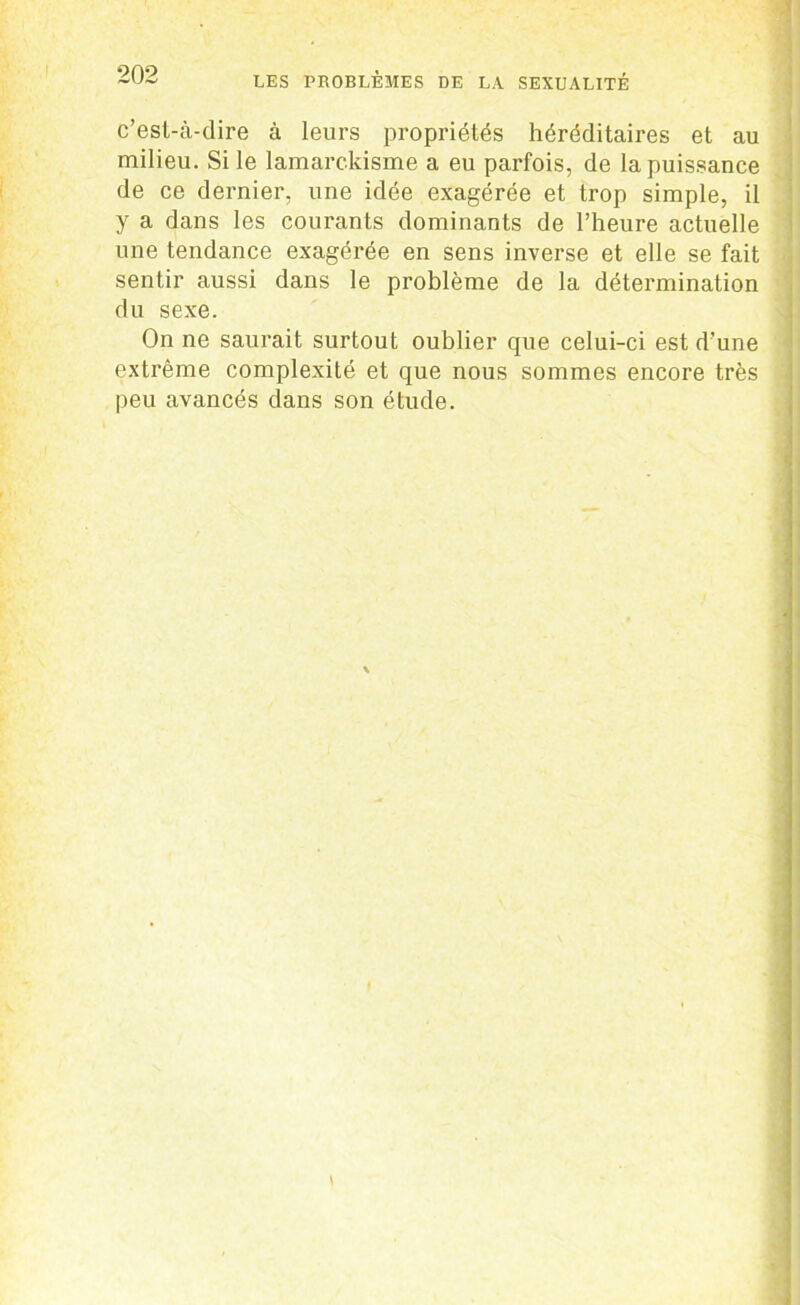 c’est-à-dire à leurs propriétés héréditaires et au milieu. Si le lamarckisme a eu parfois, de la puissance de ce dernier, une idée exagérée et trop simple, il y a dans les courants dominants de l’heure actuelle une tendance exagérée en sens inverse et elle se fait sentir aussi dans le problème de la détermination du sexe. On ne saurait surtout oublier que celui-ci est d’une extrême complexité et que nous sommes encore très peu avancés dans son étude.