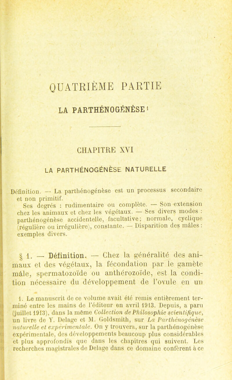 QUATRIÈME PARTIE LA PARTHÉNOGENÈSE 1 CHAPITRE XYI LA PARTHÉNOGENÈSE NATURELLE Définition. — La parthénogénèse est un processus secondaire et non primitif. Ses degrés : rudimentaire ou complète. — Son extension chez les animaux et chez les végétaux. — Ses divers modes : parthénogénèse accidentelle, facultative; normale, cyclique (régulière ou irrégulière), constante. — Disparition des mâles : exemples divers. | 1. — Définition. — Chez la généralité des ani- maux et des végétaux, la fécondation par le gamète mâle, spermatozoïde ou anthérozoïde, est la condi- tion nécessaire du développement de l’ovule en un 1. Le manuscrit de ce volume avait été remis entièrement ter- miné entre les mains de l’éditeur en avril 1913. Depuis, a paru (juillet 1913), dans la même Collection de Philosophie scientifique, un livre de Y. Delage et M. Goldsmith, sur La Parthénogenèse naturelle et expérimentale. On y trouvera, sur la parthénogénèse expérimentale, des développements beaucoup plus considérables et plus approfondis que dans les chapitres qui suivent. Les recherches magistrales de Delage dans ce domaine confèrent à ce