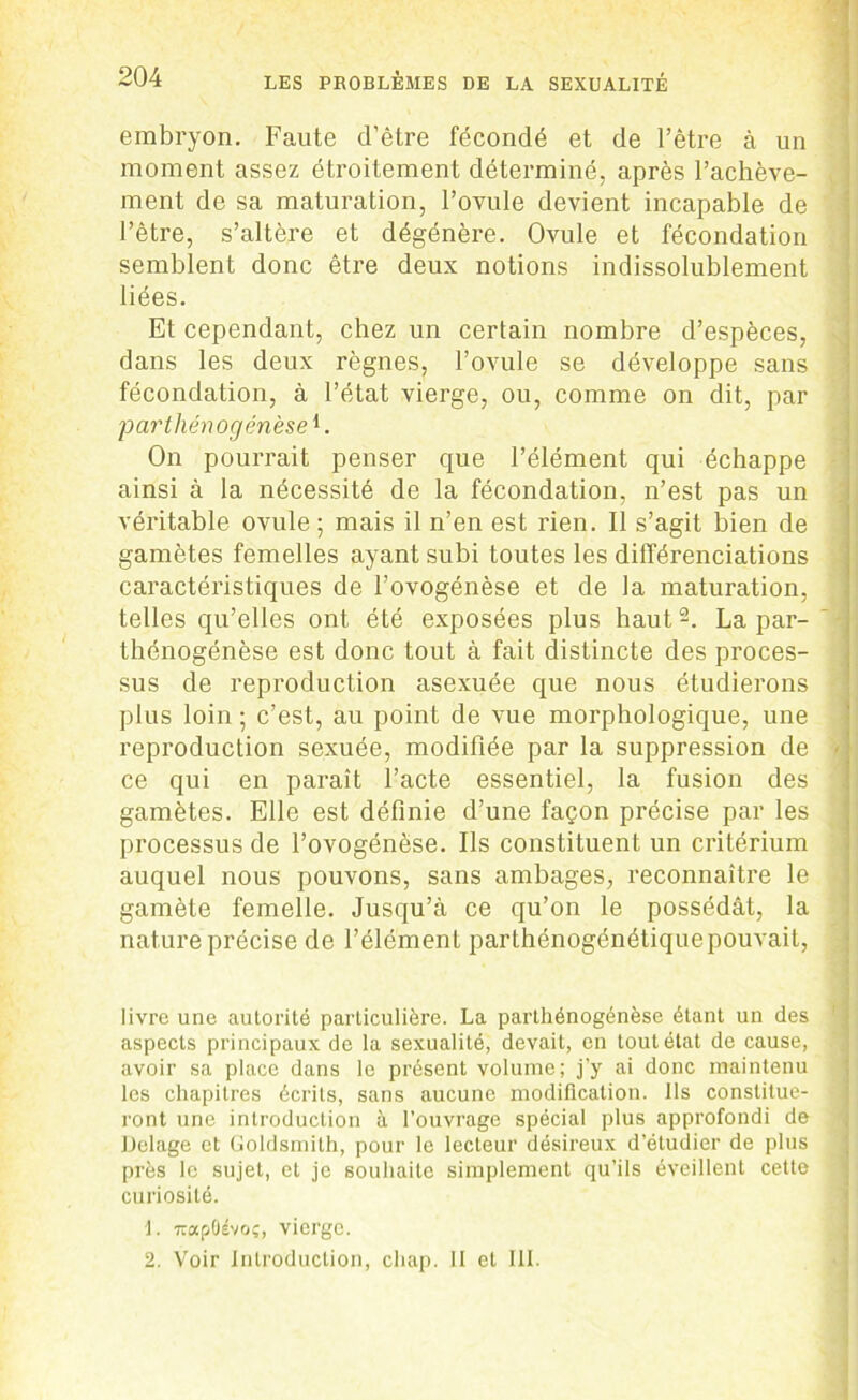 embryon. Faute d’être fécondé et de l’être à un moment assez étroitement déterminé, après l’achève- ment de sa maturation, l’ovule devient incapable de l’être, s’altère et dégénère. Ovule et fécondation semblent donc être deux notions indissolublement liées. Et cependant, chez un certain nombre d’espèces, dans les deux règnes, l’ovule se développe sans fécondation, à l’état vierge, ou, comme on dit, par parthénogenèse1. On pourrait penser que l’élément qui échappe ainsi à la nécessité de la fécondation, n’est pas un véritable ovule ; mais il n’en est rien. II s’agit bien de gamètes femelles ayant subi toutes les différenciations caractéristiques de l’ovogénèse et de la maturation, telles qu’elles ont été exposées plus haut2. La par- thénogénèse est donc tout à fait distincte des proces- sus de reproduction asexuée que nous étudierons plus loin ; c’est, au point de vue morphologique, une reproduction sexuée, modifiée par la suppression de > ce qui en paraît l’acte essentiel, la fusion des gamètes. Elle est définie d’une façon précise par les processus de l’ovogénèse. Ils constituent un critérium auquel nous pouvons, sans ambages, reconnaître le gamète femelle. Jusqu’à ce qu’on le possédât, la nature précise de l’élément parthénogénétiquepouvait, livre une autorité particulière. La parthénogénèse étant un des aspects principaux de la sexualité, devait, en tout état de cause, avoir sa place dans le présent volume; j’y ai donc maintenu les chapitres écrits, sans aucune modification. Ils constitue- j ront une introduction à l’ouvrage spécial plus approfondi de Delage et Goldsmilh, pour le lecteur désireux d’étudier de plus près le sujet, et je souhaite simplement qu’ils éveillent cette curiosité. 1. 7rapÜévoç, vierge. 2. Voir Introduction, cliap. 11 et III.