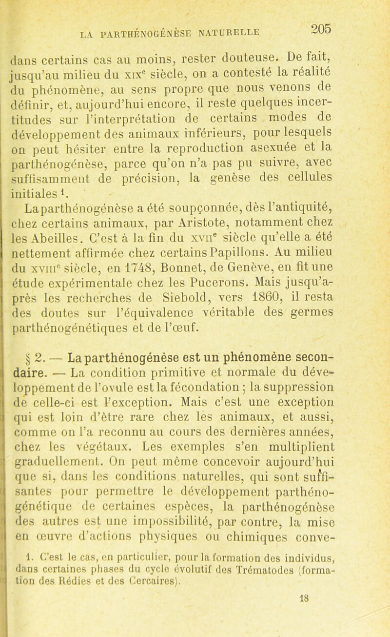 clans certains cas au moins, rester douteuse. De fait, jusqu’au milieu du xixe siècle, on a contesté la réalité du phénomène, au sens propre que nous venons de définir, et, aujourd’hui encore, il reste quelques incer- titudes sur l’interprétation de certains modes de développement des animaux inférieurs, pour lesquels on peut hésiter entre la reproduction asexuée et la parthénogénèse, parce qu’on n’a pas pu suivre, avec suffisamment de précision, la genèse des cellules initiales l. Laparthénogénèse a été soupçonnée, dès l’antiquité, chez certains animaux, par Aristote, notamment chez les Abeilles. C’est à la fin du xvne siècle qu’elle a été nettement affirmée chez certains Papillons. Au milieu du xviiic siècle, en 1748, Bonnet, de Genève, en fit une étude expérimentale chez les Pucerons. Mais jusqu’a- près les recherches de Siebold, vers 1860, il resta des doutes sur l’équivalence véritable des germes parthénogénétiques et de l’œuf. § 2. — Laparthénogénèse est un phénomène secon- daire. •— La condition primitive et normale du déve- loppement de l’ovule est la fécondation ; la suppression de celle-ci est l’exception. Mais c’est une exception qui est loin d’être rare chez les animaux, et aussi, comme on l’a reconnu au cours des dernières années, chez les végétaux. Les exemples s’en multiplient graduellement. On peut même concevoir aujourd’hui que si, dans les conditions naturelles, qui sont suffi- santes pour permettre le développement parthéno- génétique de certaines espèces, la parthénogénèse des autres est une impossibilité, par contre, la mise en œuvre d’actions physiques ou chimiques conve- 1. C’est le cas, en particulier, pour la formation des individus, dans certaines phases du cycle évolutif des Trémalodes (forma- tion des Rédies et des Cercaires). 18