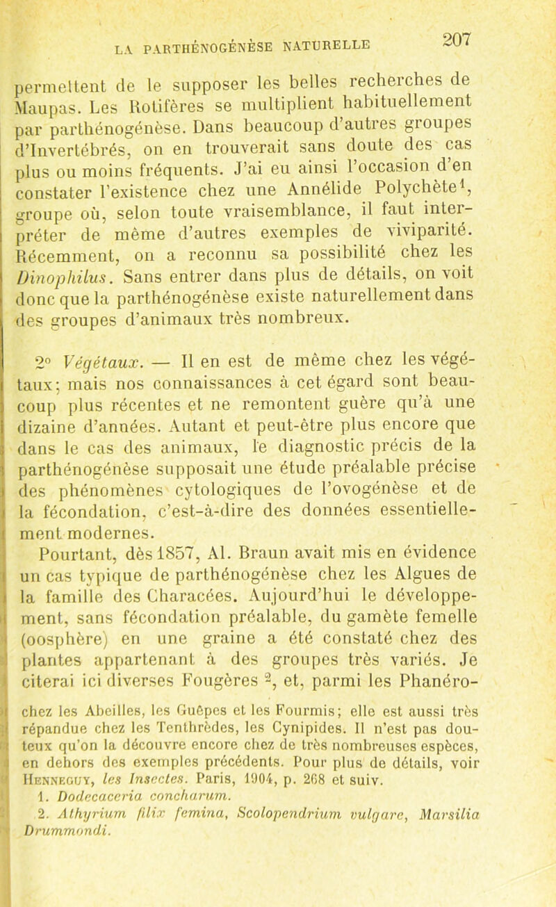 permettent de le supposer les belles recheiches de Maupas. Les Rotifères se multiplient habituellement par parthénogénèse. Dans beaucoup d autres gioupes d’invertébrés, on en trouverait sans doute des cas plus ou moins fréquents. J’ai eu ainsi l’occasion d’en constater l’existence chez une Annélide Polychète1, groupe où, selon toute vraisemblance, il faut intei- préter de même d’autres exemples de viviparité. Récemment, on a reconnu sa possibilité chez les Dinophilus. Sans entrer dans plus de détails, on voit donc que la parthénogénèse existe naturellement dans des groupes d’animaux très nombreux. 2° Végétaux. — Il en est de même chez les végé- taux; mais nos connaissances à cet égard sont beau- coup plus récentes et ne remontent guère qu’à une dizaine d’années. Autant et peut-être plus encore que dans le cas des animaux, le diagnostic précis de la parthénogénèse supposait une étude préalable précise des phénomènes cytologiques de l’ovogénèse et de la fécondation, c’est-à-dire des données essentielle- ment modernes. Pourtant, dès 1857, Al. Braun avait mis en évidence un cas typique de parthénogénèse chez les Algues de la famille des Characées. Aujourd’hui le développe- ment, sans fécondation préalable, du gamète femelle i (oosphère) en une graine a été constaté chez des plantes appartenant à des groupes très variés. Je citerai ici diverses Fougères 2, et, parmi les Phanéro- i chez les Abeilles, les Guêpes et les Fourmis; elle est aussi très répandue chez les Tenthrèdes, les Gynipides. 11 n’est pas dou- t teux qu’on la découvre encore chez de très nombreuses espèces, ] en dehors des exemples précédents. Pour plus de détails, voir Henneguy, les Insectes. Paris, 1904, p. 268 et suiv. 1. Dodecaccria concharum. 2. Athyrium filix femina, Scolopendrium vulgarc, Marsilia f Drummondi.