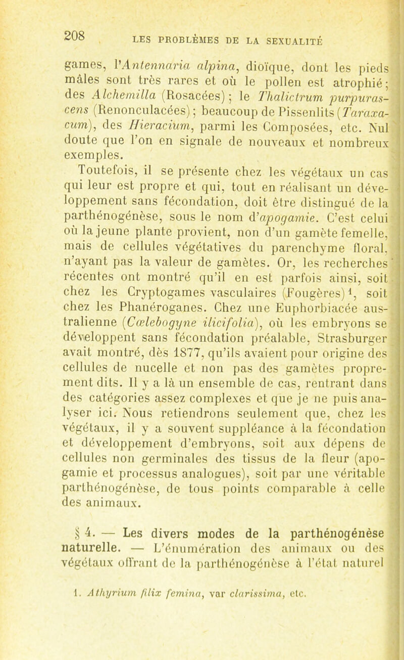 games, VAntennaria alpina, dioïque, dont les pieds ; mâles sont très rares et où le pollen est atrophié; ^ des Alchemilla (Rosacées); le Thalictrum purpuras- cens (Renonculacées) ; beaucoup de Pissenlits [Taraxa- | cum), des Ilieracium, parmi les Composées, etc. Nul doute que l’on en signale de nouveaux et nombreux ' exemples. Toutefois, il se présente chez les végétaux un cas j qui leur est propre et qui, tout en réalisant un déve- \ loppement sans fécondation, doit être distingué de la parthénogénèse, sous le nom Aapogamie. C’est celui où la jeune plante provient, non d’un gamète femelle, I mais de cellules végétatives du parenchyme floral, n’ayant pas la valeur de gamètes. Or, les recherches ' récentes ont montré qu’il en est parfois ainsi, soit chez les Cryptogames vasculaires (Fougères) l, soit chez les Phanéroganes. Chez une Euphorbiacée au s- ! tralienne (Cœlebogyne ilicifolia\ où les embryons se développent sans fécondation préalable, Strasburger avait montré, dès 1877, qu’ils avaient pour origine des ! cellules de nucelle et non pas des gamètes propre- 1 ment dits. Il y a là un ensemble de cas, rentrant dans des categories assez complexes et que je ne puis ana- lyser ici. Nous retiendrons seulement que, chez les • végétaux, il y a souvent suppléance à la fécondation et développement d’embryons, soit aux dépens de J cellules non germinales des tissus de la fleur (apo- gamie et processus analogues), soit par une véritable parthénogénèse, de tous points comparable à celle 1 des animaux. § 4. — Les divers modes de la parthénogénèse naturelle. — L’énumération des animaux ou des j végétaux offrant de la parthénogénèse à l’état naturel 1. Athyrium /'dix femina, var clarissima, etc.