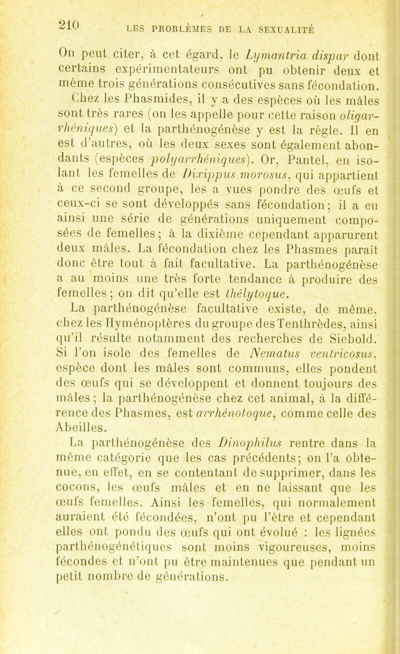 On peut citer, à cet égard, le Lymantria dispar dont certains expérimentateurs ont pu obtenir deux et même trois générations consécutives sans fécondation. Chez les Phasmides, il y a des espèces où les mâles sont très rares (on les appelle pour cette raison oligar- rhéniques) et la parthénogénèse y est la règle. Il en est d’autres, où les deux sexes sont également abon- dants (espèces polyarrhéniques). Or, Pantel, en iso- lant les femelles de Dixippus morosus, qui appartient à ce second groupe, les a vues pondre des œufs et ceux-ci se sont développés sans fécondation ; il a eu ainsi une série de générations uniquement compo- sées de femelles ; à la dixième cependant apparurent deux mâles. La fécondation chez les Phasmes paraît donc être tout à fait facultative. La parthénogénèse a au moins une très forte tendance à produire des femelles ; on dit qu’elle est lliélytoque. La parthénogénèse facultative existe, de même, chez les Hyménoptères du groupe desTenthrèdes, ainsi qu’il résulte notamment des recherches de Siebold. Si l’on isole des femelles de Nematus ventricosus. espèce dont les mâles sont communs, elles pondent des œufs qui se développent et donnent toujours des mâles ; la parthénogénèse chez cet animal, à la diffé- rence des Phasmes, est arrliénotoque, comme celle des Abeilles. La parthénogénèse des Dinophilus rentre dans la même catégorie que les cas précédents; on l’a obte- nue, en effet, en se contentant de supprimer, dans les cocons, les œufs mâles et en ne laissant que les œufs femelles. Ainsi les femelles, qui normalement auraient été fécondées, n’ont pu l’être et cependant elles ont pondu des œufs qui ont évolué : les lignées parthénogénétiques sont moins vigoureuses, moins fécondes et n’ont pu être maintenues que pendant un petit nombre de générations.