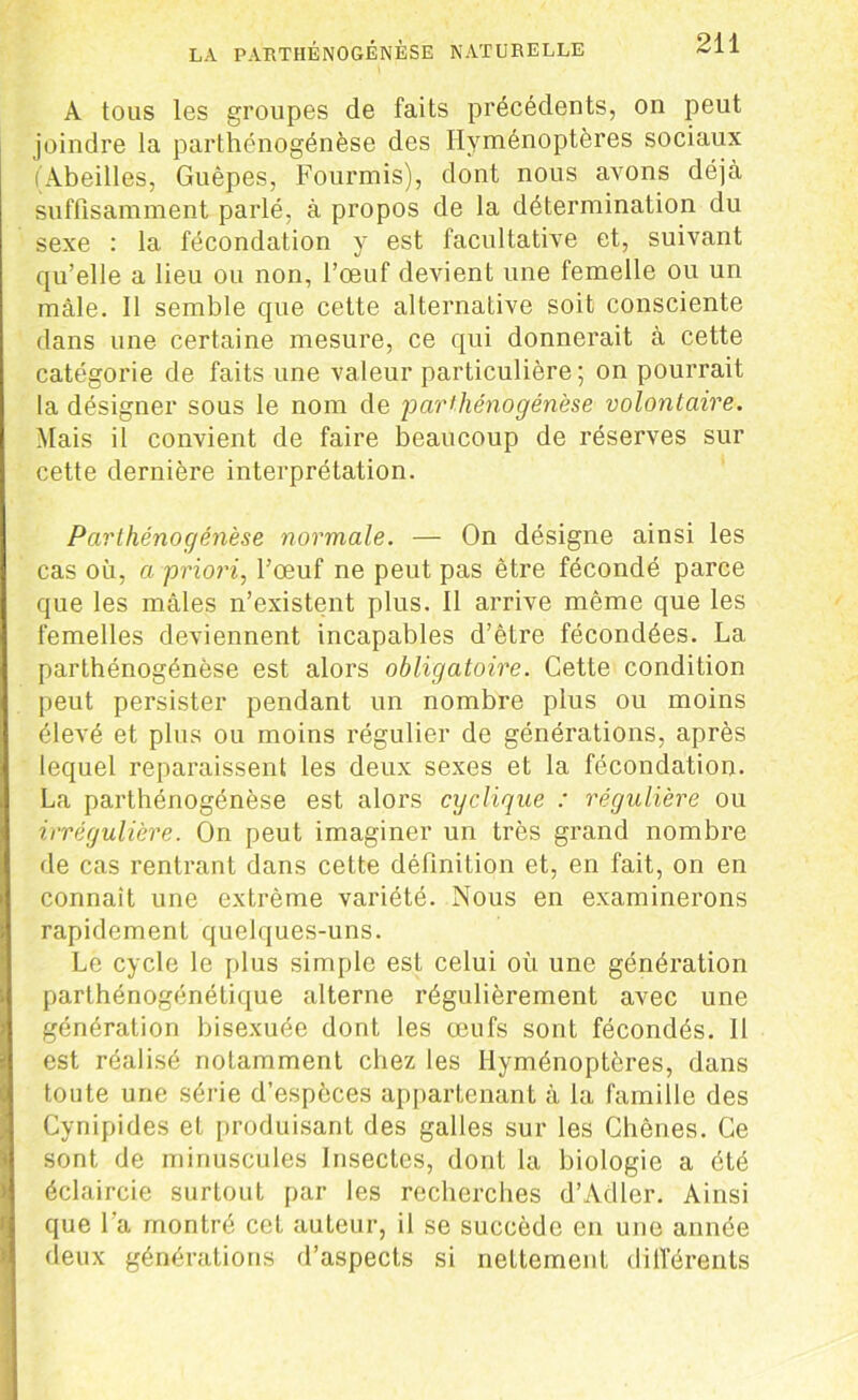 A tous les groupes de faits précédents, on peut joindre la parthénogénèse des Hyménoptères sociaux (Abeilles, Guêpes, Fourmis), dont nous avons déjà suffisamment parlé, à propos de la détermination du sexe : la fécondation y est facultative et, suivant qu’elle a lieu ou non, l’œuf devient une femelle ou un mâle. 11 semble que cette alternative soit consciente dans une certaine mesure, ce qui donnerait à cette catégorie de faits une valeur particulière; on pourrait la désigner sous le nom de 'parthénogénèse volontaire. Mais il convient de faire beaucoup de réserves sur cette dernière interprétation. Parthénogénèse normale. — On désigne ainsi les cas où, a priori, l’œuf ne peut pas être fécondé parce que les mâles n’existent plus. Il arrive même que les femelles deviennent incapables d’être fécondées. La parthénogénèse est alors obligatoire. Cette condition peut persister pendant un nombre plus ou moins élevé et plus ou moins régulier de générations, après lequel reparaissent les deux sexes et la fécondation. La parthénogénèse est alors cyclique : régulière ou irrégulière. On peut imaginer un très grand nombre de cas rentrant dans cette définition et, en fait, on en connaît une extrême variété. Nous en examinerons rapidement quelques-uns. Le cycle le plus simple est celui où une génération parthénogénétique alterne régulièrement avec une génération bisexuée dont les œufs sont fécondés. Il est réalisé notamment chez les Hyménoptères, dans toute une série d’espèces appartenant à la famille des Cynipides et produisant des galles sur les Chênes. Ce sont de minuscules Insectes, dont la biologie a été éclaircie surtout par les recherches d’Adler. Ainsi que l a montré cet auteur, il se succède en une année deux générations d’aspects si nettement différents