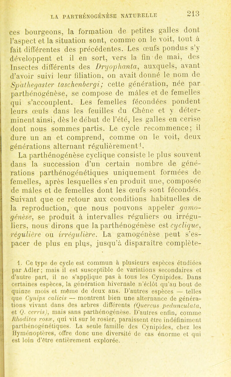 ces bourgeons, la formation de petites galles dont l’aspect et la situation sont, comme on le voit, tout à fait différentes des précédentes. Les œufs pondus s’y développent et il en sort, vers la fin de mai, des Insectes différents des Dryophanta, auxquels, avant d’avoir suivi leur filiation, on avait donné le nom de Spathegaster taschenbergi; cette génération, née par parthénogénèse, se compose de mâles et de femelles qui s’accouplent. Les femelles fécondées pondent leurs œuls dans les feuilles du Chêne et y déter- minent ainsi, dès le début de l’été, les galles en cerise dont nous sommes partis. Le cycle recommence; il dure un an et comprend, comme on le voit, deux générations alternant régulièrement *. La parthénogénèse cyclique consiste le plus souvent dans la succession d’un certain nombre de géné- rations parthénogénétiques uniquement formées de femelles, après lesquelles s’en produit une, composée de mâles et de femelles dont les œufs sont fécondés. Suivant que ce retour aux conditions habituelles de la reproduction, que nous pouvons appeler gcimo- génèse, se produit à intervalles réguliers ou irrégu- liers, nous dirons que la parthénogénèse est cyclique, régulière ou irrégulière. La gamogénèse peut s’es- pacer de plus en plus, jusqu’à disparaître complète- 1. Ce type de cycle est commun à plusieurs espèces étudiées par Adler; mais il est susceptible de variations secondaires et d’autre part, il ne s’applique pas à tous les Cynipides. Dans certaines espèces, la génération hivernale n’éclôt qu’au bout de quinze mois et même de deux ans. D’autres espèces — telles que Cynips calicis — montrent bien une alternance de généra- tions vivant dans des arbres différents (Quercus pedunculata, et Q. cerris), mais sans parthénogénèse. D’aulres enfin, comme Hhoclites rosæ, qui vit sur le rosier, paraissent être indéfiniment parthénogénétiques. La seule famille des Cynipides, chez les Hyménoptères, offre donc une diversité de cas énorme et qui est loin d’être entièrement explorée.