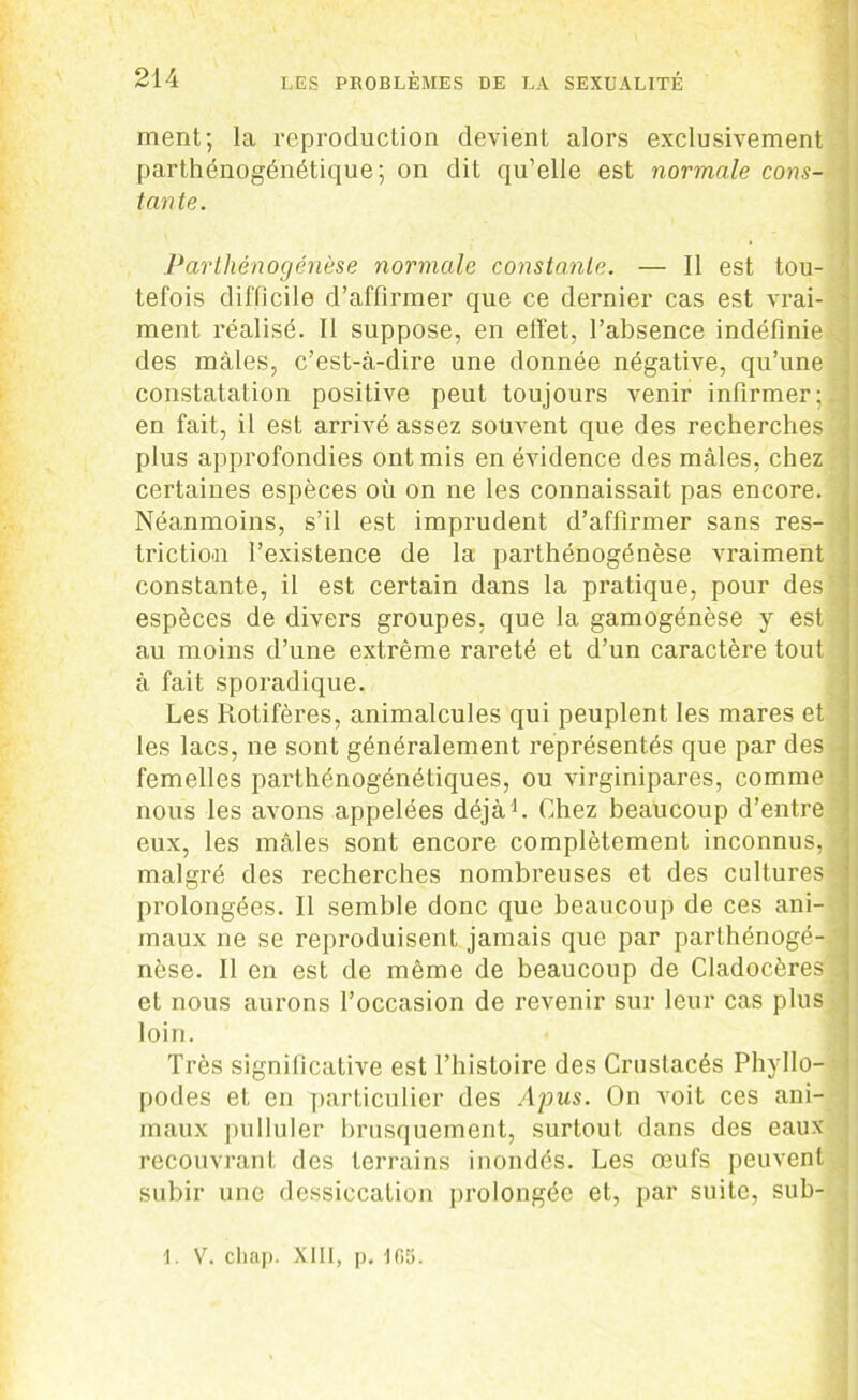 ment; la reproduction devient alors exclusivement parthénogénétique; on dit qu’elle est normale cons- tante. Parthénogenèse normale constante. — Il est tou- tefois difficile d’affirmer que ce dernier cas est vrai- ment réalisé. 11 suppose, en effet, l’absence indéfinie des mâles, c’est-à-dire une donnée négative, qu’une constatation positive peut toujours venir infirmer;: en fait, il est arrivé assez souvent que des recherches plus approfondies ont mis en évidence des mâles, chez certaines espèces où on ne les connaissait pas encore. Néanmoins, s’il est imprudent d’affirmer sans res- trictio.n l’existence de la parthénogénèse vraiment constante, il est certain dans la pratique, pour des espèces de divers groupes, que la gamogénèse y est au moins d’une extrême rareté et d’un caractère tout à fait sporadique. Les Kotifères, animalcules qui peuplent les mares et les lacs, ne sont généralement représentés que par des femelles parthénogénétiques, ou virginipares, comme nous les avons appelées déjà1. Chez beaucoup d’entre eux, les mâles sont encore complètement inconnus, malgré des recherches nombreuses et des cultures prolongées. Il semble donc que beaucoup de ces ani- maux ne se reproduisent jamais que par parthénogé- nèse. Il en est de même de beaucoup de Cladocères et nous aurons l’occasion de revenir sur leur cas plus loin. Très significative est l’histoire des Crustacés Phyllo- podes et en particulier des Apus. On voit ces ani- maux pulluler brusquement, surtout dans des eaux recouvrant des terrains inondés. Les œufs peuvent subir une dessiccation prolongée et, par suite, sub- 1. V. chap. XIII, p. 105.